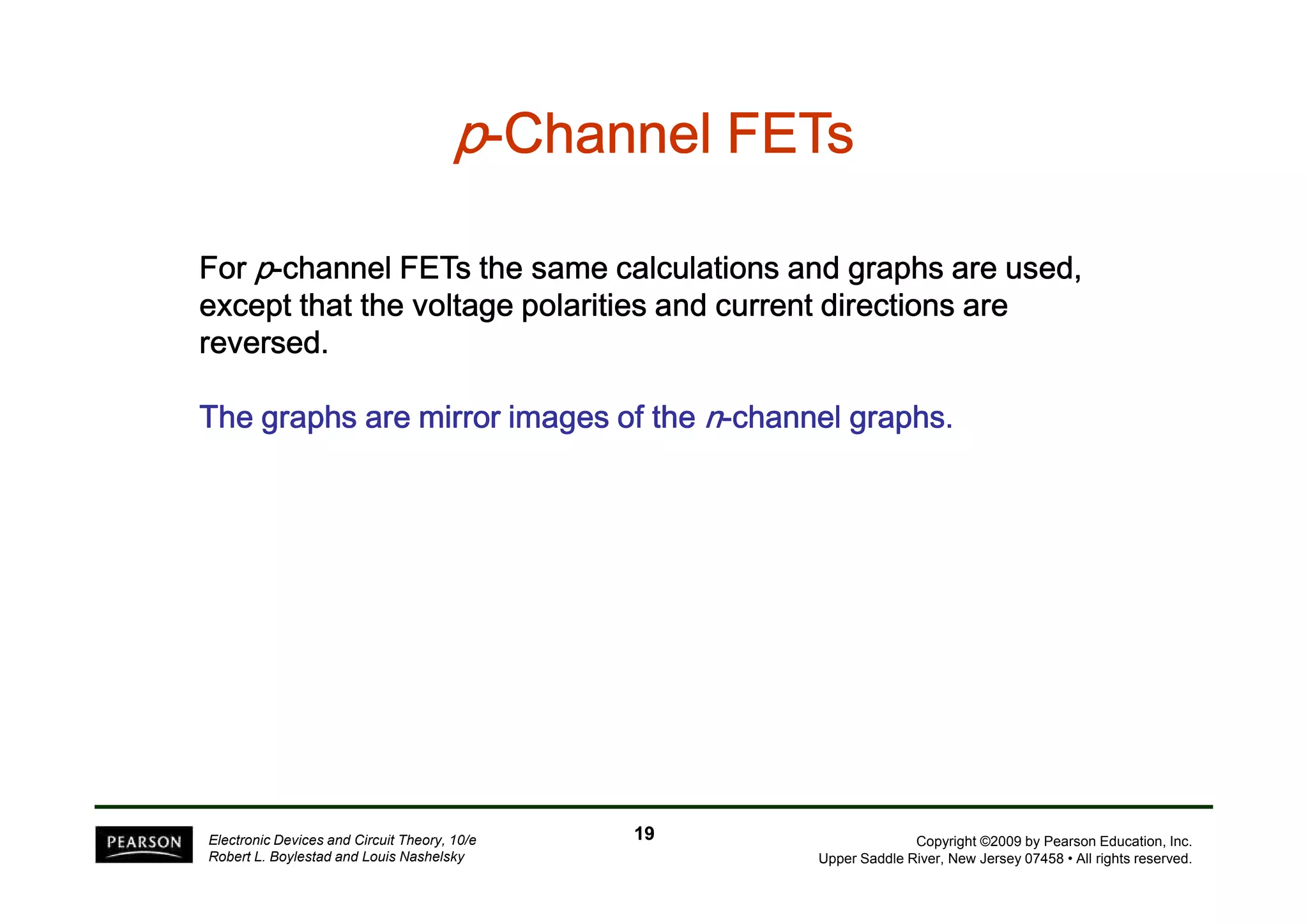 p-CCCCCCCChhhhhhhhaaaaaaaannnnnnnnnnnnnnnneeeeeeeellllllll FFFFFFFFEEEEEEEETTTTTTTTssssssss 
FFFFoooorrrr p-cccchhhhaaaannnnnnnneeeellll FFFFEEEETTTTssss tttthhhheeee ssssaaaammmmeeee ccccaaaallllccccuuuullllaaaattttiiiioooonnnnssss aaaannnndddd ggggrrrraaaapppphhhhssss aaaarrrreeee uuuusssseeeedddd,,,, 
eeeexxxxcccceeeepppptttt tttthhhhaaaatttt tttthhhheeee vvvvoooollllttttaaaaggggeeee ppppoooollllaaaarrrriiiittttiiiieeeessss aaaannnndddd ccccuuuurrrrrrrreeeennnntttt ddddiiiirrrreeeeccccttttiiiioooonnnnssss aaaarrrreeee 
rrrreeeevvvveeeerrrrsssseeeedddd. 
TTTTTTTThhhhhhhheeeeeeee ggggggggrrrrrrrraaaaaaaapppppppphhhhhhhhssssssss aaaaaaaarrrrrrrreeeeeeee mmmmmmmmiiiiiiiirrrrrrrrrrrrrrrroooooooorrrrrrrr iiiiiiiimmmmmmmmaaaaaaaaggggggggeeeeeeeessssssss ooooooooffffffff tttttttthhhhhhhheeeeeeee n-cccccccchhhhhhhhaaaaaaaannnnnnnnnnnnnnnneeeeeeeellllllll ggggggggrrrrrrrraaaaaaaapppppppphhhhhhhhssssssss. 
Copyright ©2009 by Pearson Education, Inc. 
Upper Saddle River, New Jersey 07458 • All rights reserved. 
Electronic Devices and Circuit Theory, 10/e 
Robert L. Boylestad and Louis Nashelsky 
19 
 