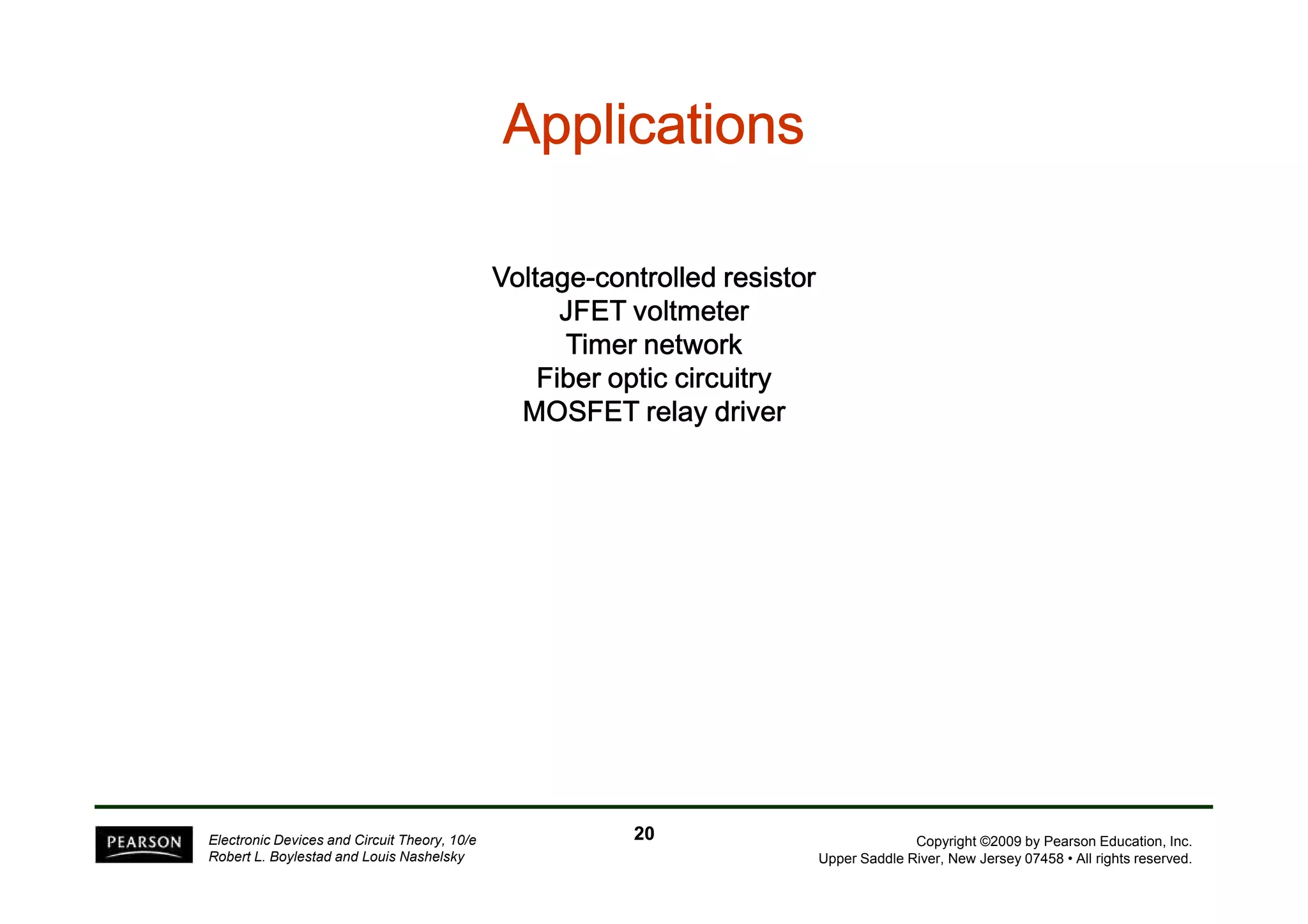 AAAAAAAApppppppppppppppplllllllliiiiiiiiccccccccaaaaaaaattttttttiiiiiiiioooooooonnnnnnnnssssssss 
VVVVoooollllttttaaaaggggeeee-ccccoooonnnnttttrrrroooolllllllleeeedddd rrrreeeessssiiiissssttttoooorrrr 
JJJJFFFFEEEETTTT vvvvoooollllttttmmmmeeeetttteeeerrrr 
TTTTiiiimmmmeeeerrrr nnnneeeettttwwwwoooorrrrkkkk 
FFFFiiiibbbbeeeerrrr ooooppppttttiiiicccc cccciiiirrrrccccuuuuiiiittttrrrryyyy 
MMMMOOOOSSSSFFFFEEEETTTT rrrreeeellllaaaayyyy ddddrrrriiiivvvveeeerrrr 
Copyright ©2009 by Pearson Education, Inc. 
Upper Saddle River, New Jersey 07458 • All rights reserved. 
Electronic Devices and Circuit Theory, 10/e 
Robert L. Boylestad and Louis Nashelsky 
20 
