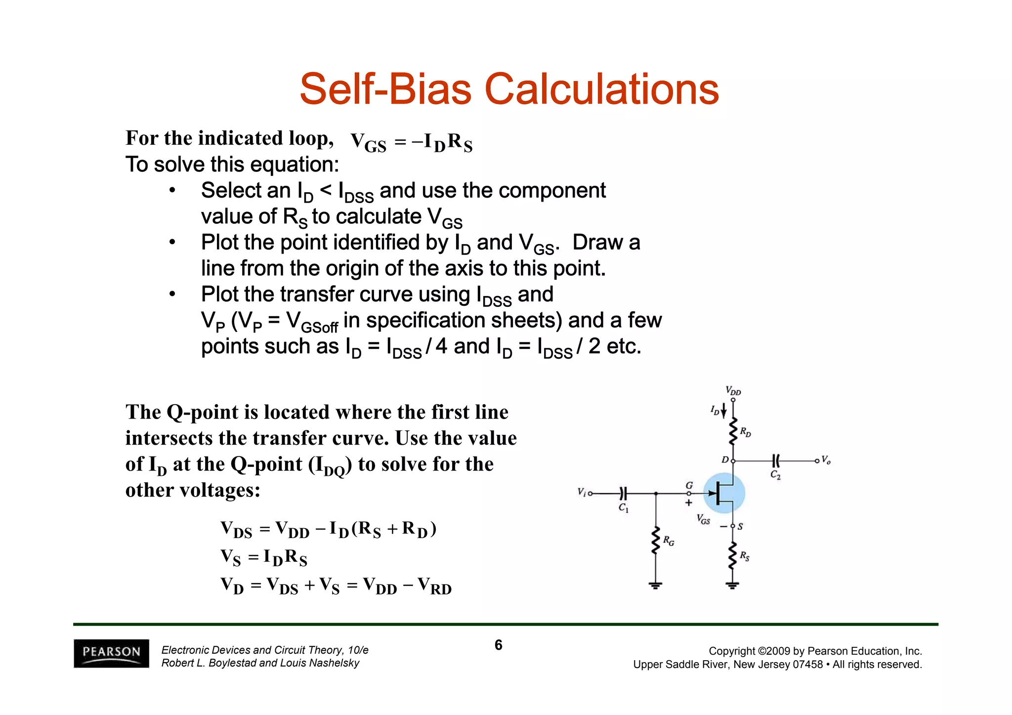 SSSSSSSSeeeeeeeellllllllffffffff-BBBBBBBBiiiiiiiiaaaaaaaassssssss CCCCCCCCaaaaaaaallllllllccccccccuuuuuuuullllllllaaaaaaaattttttttiiiiiiiioooooooonnnnnnnnssssssss 
VGS = −IDRS 
For the indicated loop, 
TTTToooo ssssoooollllvvvveeee tttthhhhiiiissss eeeeqqqquuuuaaaattttiiiioooonnnn:::: 
• SSSSeeeelllleeeecccctttt aaaannnn IIIID <<<< IIIIDDDDSSSSSSSS aaaannnndddd uuuusssseeee tttthhhheeee ccccoooommmmppppoooonnnneeeennnntttt 
vvvvaaaalllluuuueeee ooooffff RRRRSSSS ttttoooo ccccaaaallllccccuuuullllaaaatttteeee VVVVGGGGSSSS 
• PPPPllllooootttt tttthhhheeee ppppooooiiiinnnntttt iiiiddddeeeennnnttttiiiiffffiiiieeeedddd bbbbyyyy IIIID aaaannnndddd VVVVGGGGSSSS. DDDDrrrraaaawwww aaaa 
lllliiiinnnneeee ffffrrrroooommmm tttthhhheeee oooorrrriiiiggggiiiinnnn ooooffff tttthhhheeee aaaaxxxxiiiissss ttttoooo tttthhhhiiiissss ppppooooiiiinnnntttt. 
• PPPPllllooootttt tttthhhheeee ttttrrrraaaannnnssssffffeeeerrrr ccccuuuurrrrvvvveeee uuuussssiiiinnnngggg IIIIDDDDSSSSSSSS aaaannnndddd 
VP ((((VVVVP ==== VVVVGGGGSSSSooooffffffff iiiinnnn ssssppppeeeecccciiiiffffiiiiccccaaaattttiiiioooonnnn sssshhhheeeeeeeettttssss)))) aaaannnndddd aaaa ffffeeeewwww 
ppppooooiiiinnnnttttssss ssssuuuucccchhhh aaaassss IIIID ==== IIIIDDDDSSSSSSSS / 4 aaaannnndddd IIIID ==== IIIIDDDDSSSSSSSS //// 2222 eeeettttcccc. 
Copyright ©2009 by Pearson Education, Inc. 
Upper Saddle River, New Jersey 07458 • All rights reserved. 
The Q-point is located where the first line 
intersects the transfer curve. Use the value 
of ID at the Q-point (IDQ) to solve for the 
other voltages: 
V = V − I (R + 
R ) 
DS DD D S D 
V = 
I R 
S D S 
V = V + V = V − 
V 
D DS S DD RD 
Electronic Devices and Circuit Theory, 10/e 
Robert L. Boylestad and Louis Nashelsky 
6 
 