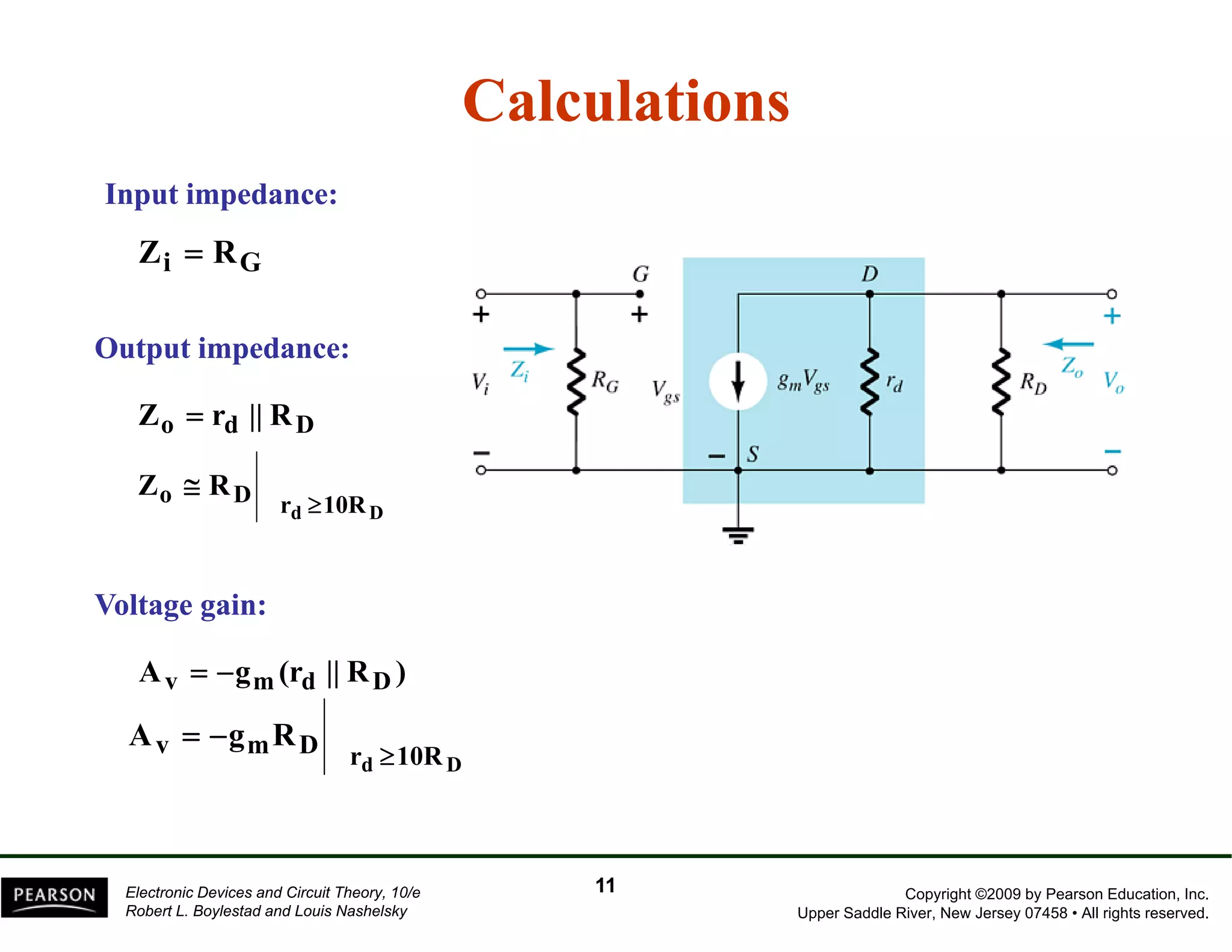 Calculations 
Input impedance: 
Z Zi = R 
RG 
p Output p 
impedance: 
Zo = rd || RD 
Z R 
o D r ≥ 
10R 
d D 
≅ 
Voltage gain: 
Av = −gm(rd || RD) 
Av = − 
gmRD rd ≥ 
10RD Copyright ©2009 by Pearson Education, Inc. 
Upper Saddle River, New Jersey 07458 • All rights reserved. 
Electronic Devices and Circuit Theory, 10/e 
Robert L. Boylestad and Louis Nashelsky 
11 
 