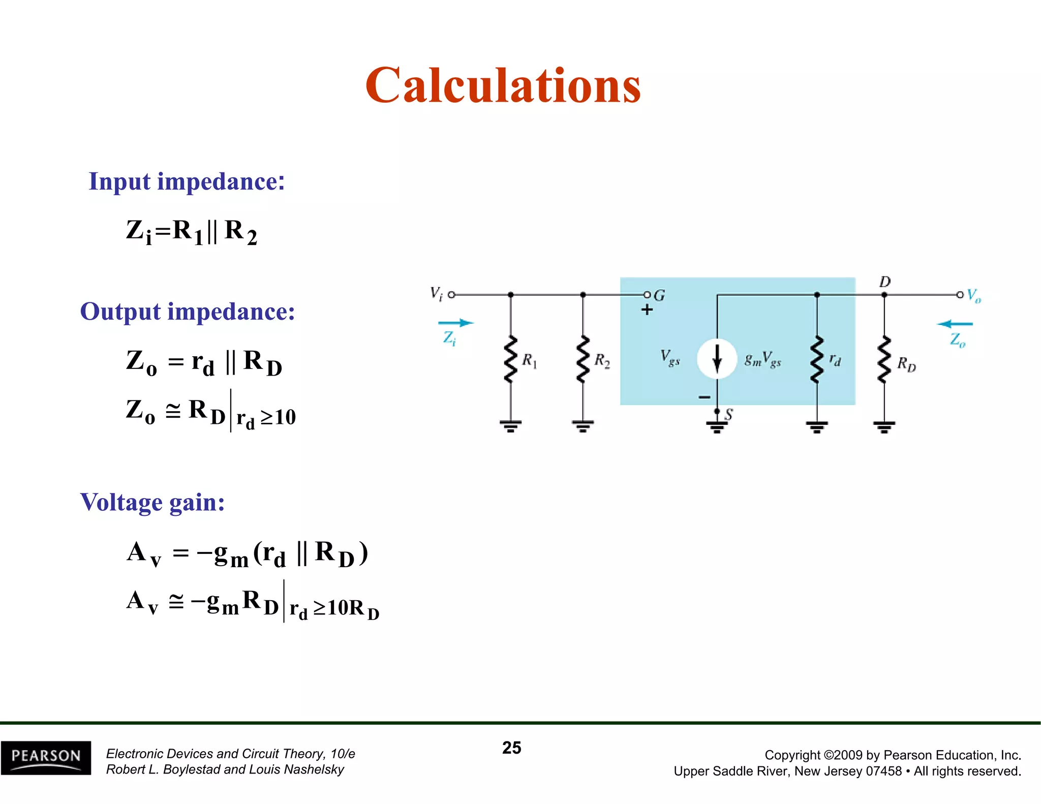 Calculations 
Input impedance: 
Zi=R1|| R2 
O t Output t i d 
impedance: 
Zo = rd || RD 
Zo RD rd 10 Z ≅ R ≥ 
Voltage gain: 
Av = −gm(rd || RD) 
A ≅ g R 
Av −gmRD rd ≥10RD 
Copyright ©2009 by Pearson Education, Inc. 
Upper Saddle River, New Jersey 07458 • All rights reserved. 
Electronic Devices and Circuit Theory, 10/e 
Robert L. Boylestad and Louis Nashelsky 
25 
 