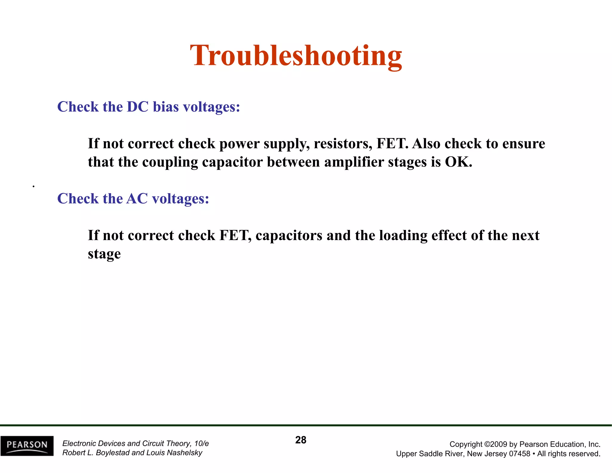Troubleshooting 
Check the DC bias voltages: 
If not correct check power supply, resistors, FET. Also check to ensure 
that the coupling capacitor between amplifier stages is OK. 
. 
Check the AC voltages: 
If not correct check FET, capacitors and the loading effect of the next 
stage 
Copyright ©2009 by Pearson Education, Inc. 
Upper Saddle River, New Jersey 07458 • All rights reserved. 
Electronic Devices and Circuit Theory, 10/e 
Robert L. Boylestad and Louis Nashelsky 
28 
 