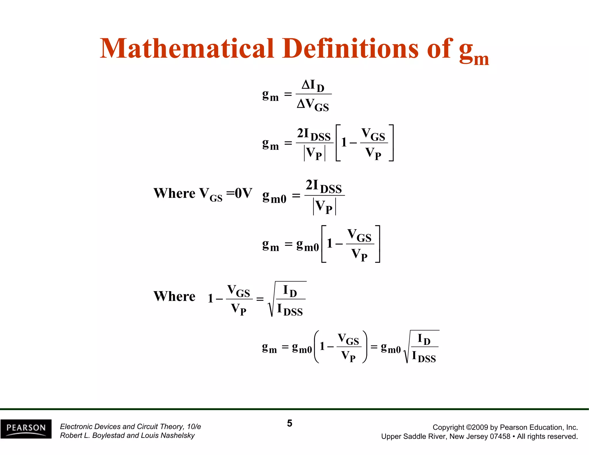 Mathematical Definitions of gm 
D 
I 
Δ 
m V 
GS 
g 
Δ 
= 
⎤ 
⎥⎦ 
⎡ 
DSS 
2I 
= − 
⎢⎣ 
GS 
m V 
P 
P 
V 
1 
V 
g 
DSS 
m0 V 
P 
2I 
g = 
⎡ 
⎤ 
Where VGS =0V 
⎥⎦ 
= − 
⎢⎣ 
GS 
m m0 V 
P 
V 
g g 1 
D 
DSS 
V 
GS 
1 − = 
P 
I 
I 
V 
⎛ 
V 
⎞ 
I 
Where 
D 
DSS 
m0 
GS 
1 g g = ⎟⎟⎠ 
m m0 I 
P 
g 
V 
⎜ ⎜⎝ 
= − 
Copyright ©2009 by Pearson Education, Inc. 
Upper Saddle River, New Jersey 07458 • All rights reserved. 
Electronic Devices and Circuit Theory, 10/e 
Robert L. Boylestad and Louis Nashelsky 
5 
 