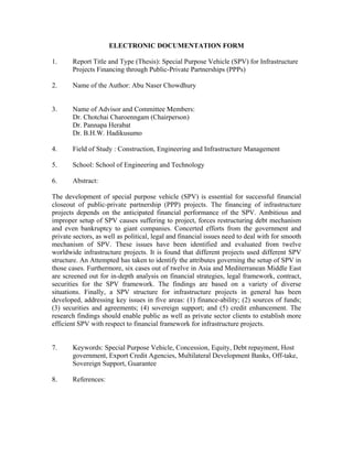 ELECTRONIC DOCUMENTATION FORM

1.     Report Title and Type (Thesis): Special Purpose Vehicle (SPV) for Infrastructure
       Projects Financing through Public-Private Partnerships (PPPs)

2.     Name of the Author: Abu Naser Chowdhury


3.     Name of Advisor and Committee Members:
       Dr. Chotchai Charoenngam (Chairperson)
       Dr. Pannapa Herabat
       Dr. B.H.W. Hadikusumo

4.     Field of Study : Construction, Engineering and Infrastructure Management

5.     School: School of Engineering and Technology

6.     Abstract:

The development of special purpose vehicle (SPV) is essential for successful financial
closeout of public-private partnership (PPP) projects. The financing of infrastructure
projects depends on the anticipated financial performance of the SPV. Ambitious and
improper setup of SPV causes suffering to project, forces restructuring debt mechanism
and even bankruptcy to giant companies. Concerted efforts from the government and
private sectors, as well as political, legal and financial issues need to deal with for smooth
mechanism of SPV. These issues have been identified and evaluated from twelve
worldwide infrastructure projects. It is found that different projects used different SPV
structure. An Attempted has taken to identify the attributes governing the setup of SPV in
those cases. Furthermore, six cases out of twelve in Asia and Mediterranean Middle East
are screened out for in-depth analysis on financial strategies, legal framework, contract,
securities for the SPV framework. The findings are based on a variety of diverse
situations. Finally, a SPV structure for infrastructure projects in general has been
developed, addressing key issues in five areas: (1) finance-ability; (2) sources of funds;
(3) securities and agreements; (4) sovereign support; and (5) credit enhancement. The
research findings should enable public as well as private sector clients to establish more
efficient SPV with respect to financial framework for infrastructure projects.


7.     Keywords: Special Purpose Vehicle, Concession, Equity, Debt repayment, Host
       government, Export Credit Agencies, Multilateral Development Banks, Off-take,
       Sovereign Support, Guarantee

8.     References:
 