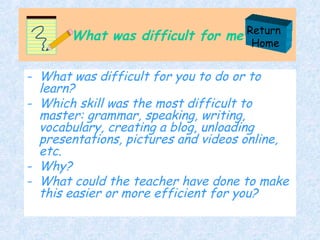 What was difficult for me What was difficult for you to do or to learn? Which skill was the most difficult to master: grammar, speaking, writing, vocabulary, creating a blog, unloading presentations, pictures and videos online,  etc. Why? What could the teacher have done to make this easier or more efficient for you? Return  Home 