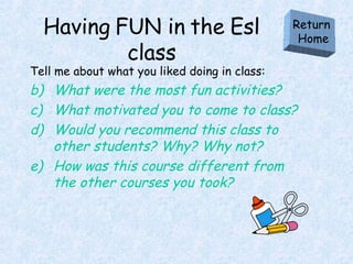 Having FUN in the Esl class Tell me about what you liked doing in class: What were the most fun activities? What motivated you to come to class? Would you recommend this class to other students? Why? Why not? How was this course different from the other courses you took? Return  Home 