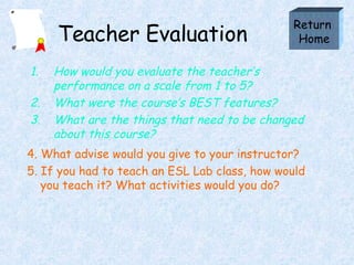 Teacher Evaluation How would you evaluate the teacher’s performance on a scale from 1 to 5? What were the course’s BEST features? What are the things that need to be changed about this course? Return  Home 4. What advise would you give to your instructor? 5. If you had to teach an ESL Lab class, how would you teach it? What activities would you do?  