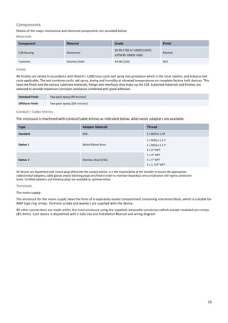 11
Components
Details of the major mechanical and electrical components are provided below:
Materials
Component Material Grade Finish
ELB Housing Aluminium
BS EN 1706 AC-42000 (LM25)
ASTM B5 GRADE A360
Painted
Fasteners Stainless Steel A4-80 (316) N/A
Finish
All finishes are tested in accordance with Rotork’s 1,000 hour cyclic salt spray test procedure which is the most realistic and arduous test
cycle applicable. The test combines cyclic salt spray, drying and humidity at elevated temperatures on complete factory built devices. This
tests the finish and the various substrate materials, fixings and interfaces that make up the ELB. Substrate materials and finishes are
selected to provide maximum corrosion resistance combined with good adhesion.
Standard Finish Two-pack epoxy (90 microns)
Offshore Finish Two-pack epoxy (350 microns)
Conduit / Cable Entries
The enclosure is machined with conduit/cable entries as indicated below. Alternative adapters are available.
Type Adapter Material Thread
Standard N/A 5 x M25 x 1.5P
Option 1 Nickel Plated Brass
5 x M20 x 1.5 P
5 x M32 x 1.5 P
5 x ½” NPT
5 x ¾” NPT
5 x 1” NPT
5 x 1-1/4” NPT
Option 2 Stainless Steel (316)
All devices are dispatched with transit plugs fitted into the conduit entries. It is the responsibility of the installer to ensure the appropriate
cable/conduit adapters, cable glands and/or blanking plugs are fitted in order to maintain hazardous area certification and ingress protection
levels. Certified adapters and blanking plugs are available as optional extras.
Terminals
The mains supply
The enclosure for the mains supply takes the form of a separately sealed compartment containing a terminal block, which is suitable for
AMP type ring crimps. Terminal screws and washers are supplied with the device.
All other connections are made within the main enclosure using the supplied removable connectors which accept insulated pin crimps
(Ø1.4mm). Each device is dispatched with a Safe Use and Installation Manual and wiring diagram.
 