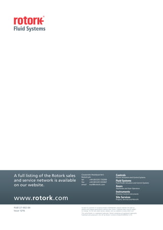 PUB127-002-00
Issue 12/16
www.rotork.com
Gearboxes and Gear Operators
Precision Control Instruments
Projects, Services and Retrofit
Electric Actuators and Control Systems
Fluid Power Actuators and Control Systems
A full listing of the Rotork sales
and service network is available
on our website.
Corporate Headquarters
Rotork plc
tel +44 (0)1225 733200
fax +44 (0)1225 333467
email mail@rotork.com
As part of a process of on-going product development, Rotork reserves the right to
amend and change specifications without prior notice. Published data may be subject
to change. For the very latest version release, visit our website at www.rotork.com
The name Rotork is a registered trademark. Rotork recognises all registered trademarks.
Published and produced in the UK by Rotork Controls Limited.ROWMH/LC1216
 