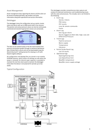 4
Asset Management
Asset management data regarding the device and the valve can
be stored including build data, tag numbers and valve
information along with operational and service information.
Datalogger
The datalogger stores the configuration set-up, events, trends,
status and alarms with up to 1000 events held in the memory.
The position and various pressure values can also be continuously
monitored and stored (if appropriate sensors are connected).
The data can be viewed locally on the dot matrix display from
pressure and position graphs through to statistical operational
data. All data held is secure and can be downloaded using the
Rotork Bluetooth® setting tool pro for viewing on a PC with
Rotork Insight2 software.
All configuration and datalog files are stored in non-volatile
EEPROM memory, which means all settings are safe when the
power is removed. An internal super capacitor is provided to
maintain the real time clock (used to maintain the datalogger
time) when the device is not powered for periods up to two
weeks.
The datalogger provides comprehensive data capture and
analysis for planned maintenance and troubleshooting issues
with the valve and processes. This includes, but is not limited to
the following:
 Event Log
Alarms / Alerts
PSD status
PST results
Local & remote commands
Faults
 Alarm Log
One log per Alarm
Alarms logged are RoR, RoD, High, Low and
Differential Pressure
 Trend Logs
Pipeline pressure
Mains supply
Temperature
Vibration
 Partial Stroke Result Log
Last 10 results
 Operational logs
Opening/Closing time
Last Open/Close limit
Max/Min temperature
Max/Min mains supply voltage
Typical Configuration
 