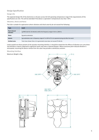 5
Design Specification
Design Life
The expected design life of the electronics is 10 years across the full operating temperature range if the requirements of this
specification are met. This will be extended if the device is operated in temperatures less than +70°C.
Vibration, Shock and Noise
The ELB is suitable for applications where vibration and shock severity do not exceed the following:
Type Level
Plant induced
vibration
1g RMS total for all vibration within the frequency range of 10 to 1,000 Hz.
Shock 5g peak acceleration
Seismic 2g acceleration over a frequency range of 1 to 50 Hz if it is to operate during and after the event.
Emitted noise Tests have shown that at 1m generated noise does not exceed 70 db (A).
Levels quoted are those present at the actuator mounting interface. It should be noted that the effects of vibration are cumulative
and therefore a device subjected to significant levels may have a reduced lifespan. Where excessive plant induced vibration is
anticipated, mounting the device remote from the valve may provide a satisfactory solution.
Mounting Interface
Maximum Weight is 9kg.
 