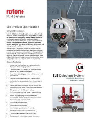 ELB Product Specification
General Description
Rotork’s ELB (Electronic Line Break) is a robust self-contained
electronic pipeline monitoring system designed for use in the
gas industry. It will continuously monitor pipeline pressure to
provide early detection of pipeline breaks and initiate
automatic movement of the valve actuator to a user-defined
position. The powerful and versatile system can also collect
detailed operational data useful for optimising performance and
enhancing pipeline safety.
The ELB system is designed to monitor the pipeline with the
capability of sensing both upstream and downstream pressure. It
provides valve actuator control based on rate-of-drop (RoD) and
rate-of-rise (RoR) as well as high, low and differential pressure
limits. The ELB can also provide an array of programmable alarm
and alert indications and has an extensive feature set that can be
configured to meet each end user’s particular requirements.
Design Features
 Intuitive user interface featuring an advanced backlit
display and Chinese language option
 Configuration and data retrieval via Rotork Bluetooth®
Setting Tool or PC (using Rotork Insight2TM)
 Comprehensive data logging in non-volatile memory with
real-time clock
 Pressure monitoring with RoD and RoR calculation
 Configurable fail-safe position to Open, Close, or Stay-in-
place
 Manual reset option to maintain fail-safe position until
human intervention allows a return to normal operation
 Will operate on 9-36 VDC supply voltage
 Local controls OPEN, CLOSE, LOCAL / REMOTE / STOP
 Remote control available via either hard-wired
connections or Modbus® serial communication protocol
 Provision for up to six remote inputs
 Partial stroke testing available
 Optional position sensor input
 Up to four configurable solenoid outputs
 Rotork designed hazardous area enclosure
 Compatible with a variety of actuator types
 Can be mounted either on the actuator or remotely
 
