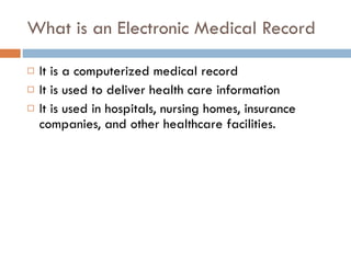What is an Electronic Medical Record It is a computerized medical record  It is used to deliver health care information It is used in hospitals, nursing homes, insurance companies, and other healthcare facilities.  