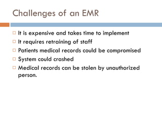 Challenges of an EMR It is expensive and takes time to implement It requires retraining of staff Patients medical records could be compromised System could crashed  Medical records can be stolen by unauthorized person. 