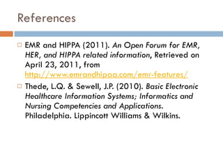 References EMR and HIPPA (2011).  An Open Forum for EMR, HER, and HIPPA related information , Retrieved on April 23, 2011, from  http://www.emrandhipaa.com/emr-features/ Thede, L.Q. & Sewell, J.P. (2010).  Basic Electronic Healthcare Information Systems; Informatics and Nursing Competencies and Applications . Philadelphia. Lippincott Williams & Wilkins. 