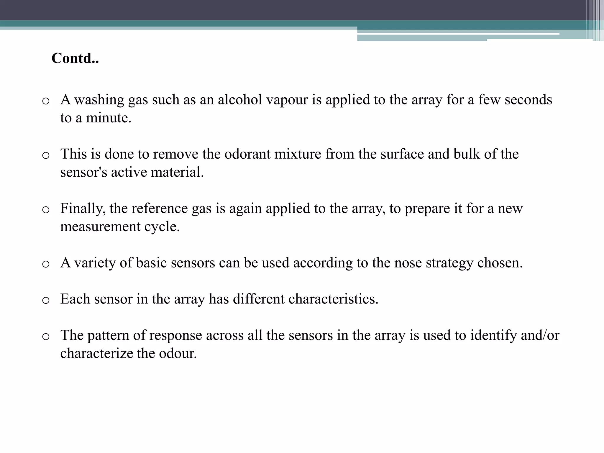 Contd..

o A washing gas such as an alcohol vapour is applied to the array for a few seconds
  to a minute.

o This is done to remove the odorant mixture from the surface and bulk of the
  sensor's active material.

o Finally, the reference gas is again applied to the array, to prepare it for a new
  measurement cycle.

o A variety of basic sensors can be used according to the nose strategy chosen.

o Each sensor in the array has different characteristics.

o The pattern of response across all the sensors in the array is used to identify and/or
  characterize the odour.
 