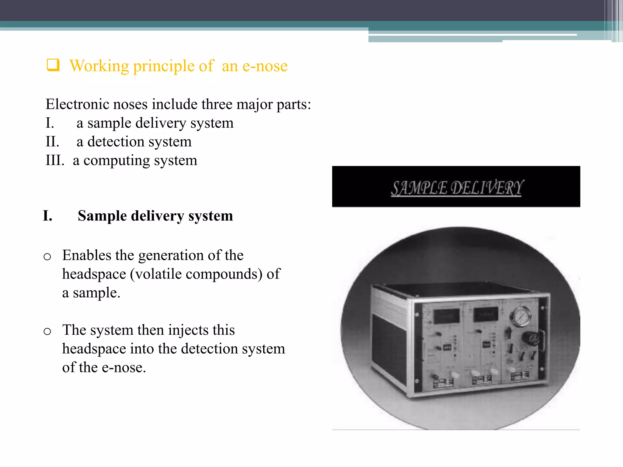  Working principle of an e-nose

Electronic noses include three major parts:
I. a sample delivery system
II. a detection system
III. a computing system


I.   Sample delivery system

o Enables the generation of the
  headspace (volatile compounds) of
  a sample.

o The system then injects this
  headspace into the detection system
  of the e-nose.
 