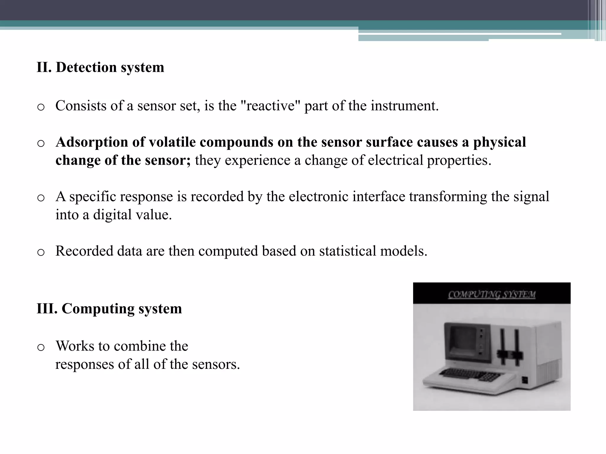 II. Detection system

o Consists of a sensor set, is the "reactive" part of the instrument.

o Adsorption of volatile compounds on the sensor surface causes a physical
  change of the sensor; they experience a change of electrical properties.

o A specific response is recorded by the electronic interface transforming the signal
  into a digital value.

o Recorded data are then computed based on statistical models.


III. Computing system

o Works to combine the
  responses of all of the sensors.
 