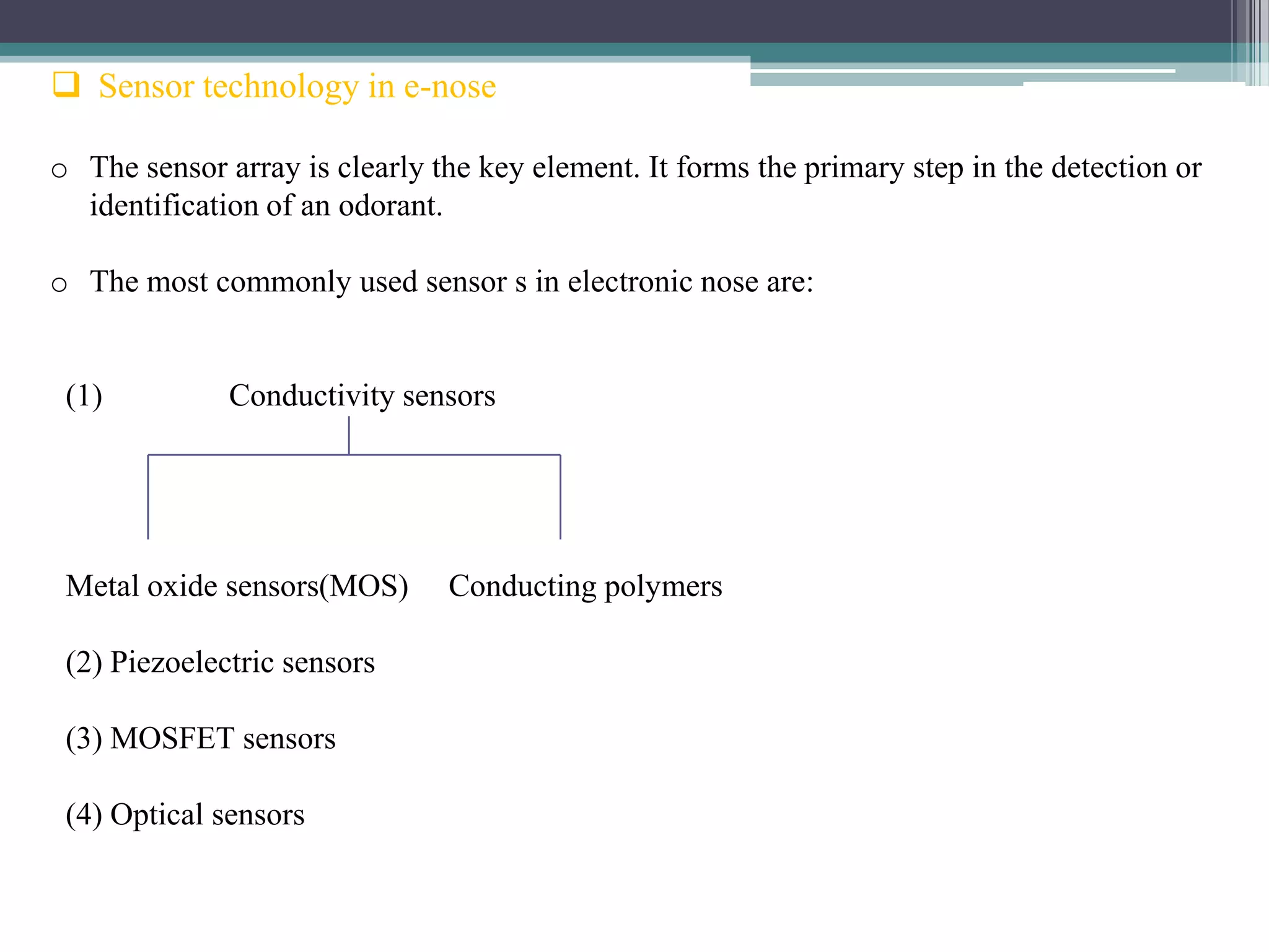 Sensor technology in e-nose

o The sensor array is clearly the key element. It forms the primary step in the detection or
  identification of an odorant.

o The most commonly used sensor s in electronic nose are:


 (1)          Conductivity sensors




 Metal oxide sensors(MOS)      Conducting polymers

 (2) Piezoelectric sensors

 (3) MOSFET sensors

 (4) Optical sensors
 