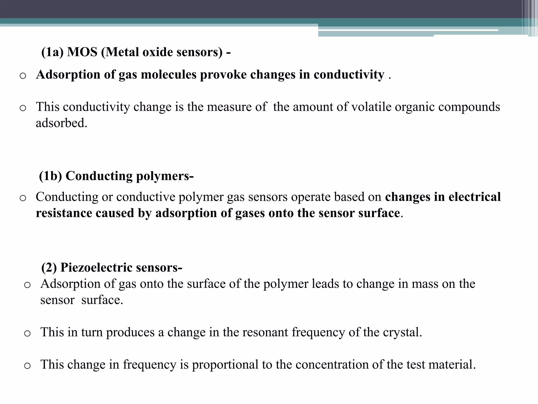 (1a) MOS (Metal oxide sensors) -
o Adsorption of gas molecules provoke changes in conductivity .

o This conductivity change is the measure of the amount of volatile organic compounds
  adsorbed.


   (1b) Conducting polymers-
o Conducting or conductive polymer gas sensors operate based on changes in electrical
  resistance caused by adsorption of gases onto the sensor surface.



  (2) Piezoelectric sensors-
o Adsorption of gas onto the surface of the polymer leads to change in mass on the
  sensor surface.

o This in turn produces a change in the resonant frequency of the crystal.

o This change in frequency is proportional to the concentration of the test material.
 