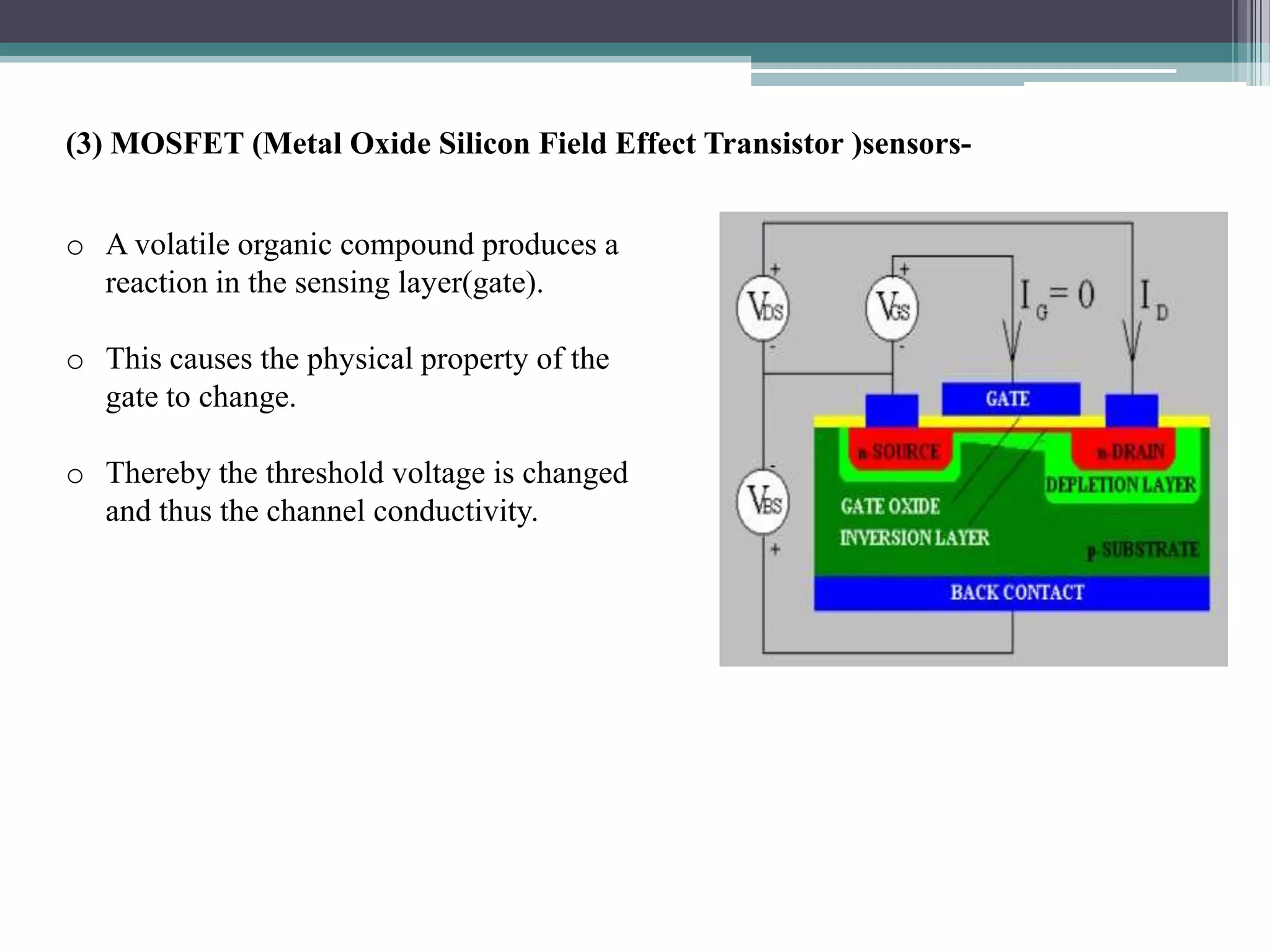(3) MOSFET (Metal Oxide Silicon Field Effect Transistor )sensors-


o A volatile organic compound produces a
  reaction in the sensing layer(gate).

o This causes the physical property of the
  gate to change.

o Thereby the threshold voltage is changed
  and thus the channel conductivity.
 