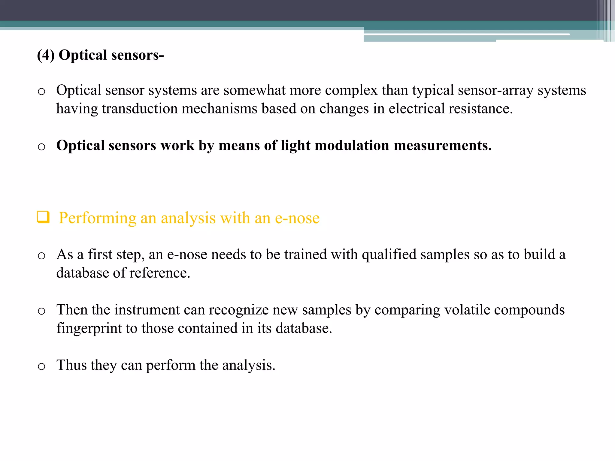 (4) Optical sensors-

o Optical sensor systems are somewhat more complex than typical sensor-array systems
  having transduction mechanisms based on changes in electrical resistance.

o Optical sensors work by means of light modulation measurements.



 Performing an analysis with an e-nose

o As a first step, an e-nose needs to be trained with qualified samples so as to build a
  database of reference.

o Then the instrument can recognize new samples by comparing volatile compounds
  fingerprint to those contained in its database.

o Thus they can perform the analysis.
 