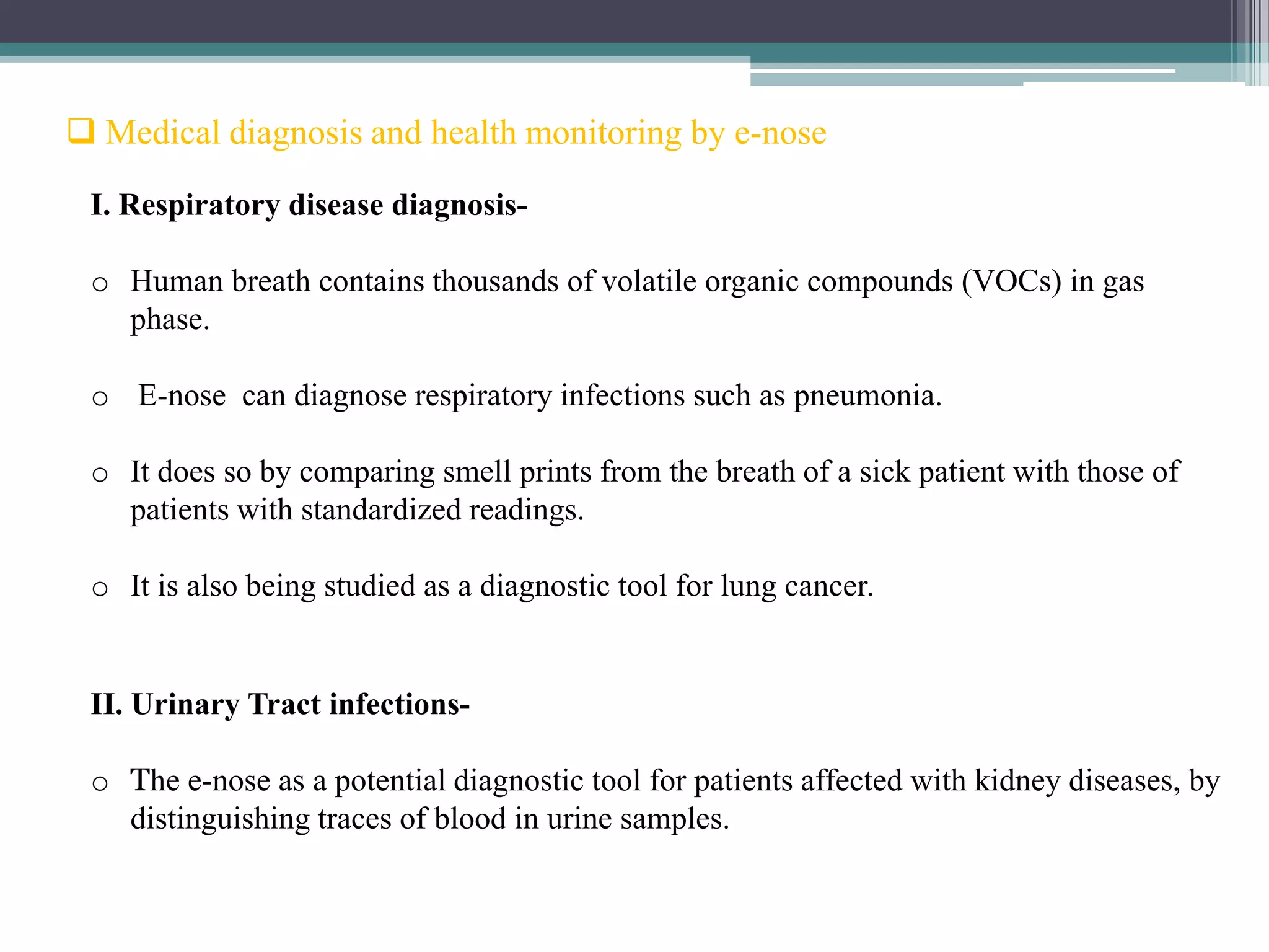  Medical diagnosis and health monitoring by e-nose

 I. Respiratory disease diagnosis-

 o Human breath contains thousands of volatile organic compounds (VOCs) in gas
   phase.

 o E-nose can diagnose respiratory infections such as pneumonia.

 o It does so by comparing smell prints from the breath of a sick patient with those of
   patients with standardized readings.

 o It is also being studied as a diagnostic tool for lung cancer.


 II. Urinary Tract infections-

 o The e-nose as a potential diagnostic tool for patients affected with kidney diseases, by
   distinguishing traces of blood in urine samples.
 