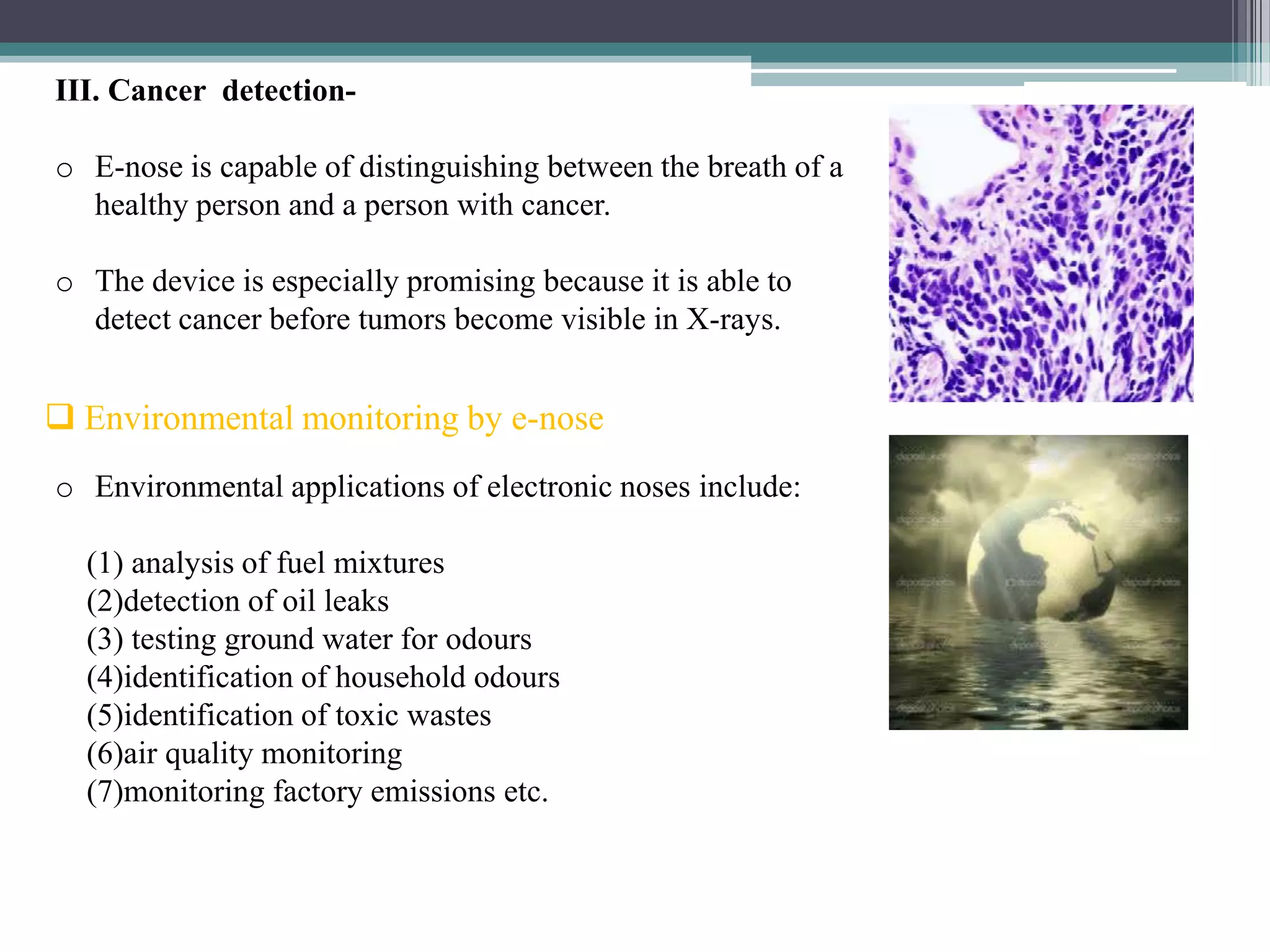 III. Cancer detection-

o E-nose is capable of distinguishing between the breath of a
  healthy person and a person with cancer.

o The device is especially promising because it is able to
  detect cancer before tumors become visible in X-rays.


 Environmental monitoring by e-nose
o Environmental applications of electronic noses include:

  (1) analysis of fuel mixtures
  (2)detection of oil leaks
  (3) testing ground water for odours
  (4)identification of household odours
  (5)identification of toxic wastes
  (6)air quality monitoring
  (7)monitoring factory emissions etc.
 