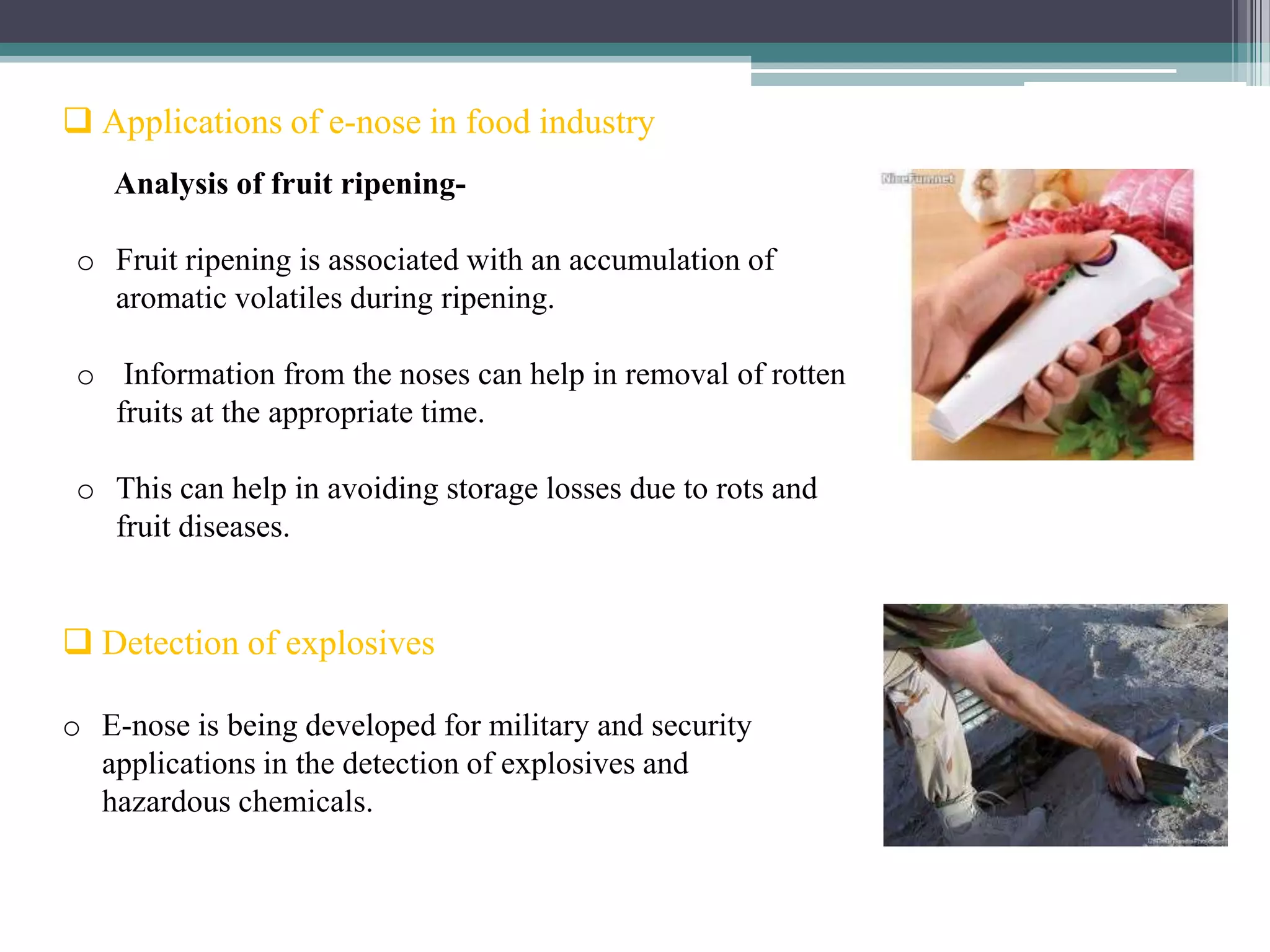  Applications of e-nose in food industry
   Analysis of fruit ripening-

 o Fruit ripening is associated with an accumulation of
   aromatic volatiles during ripening.

 o Information from the noses can help in removal of rotten
   fruits at the appropriate time.

 o This can help in avoiding storage losses due to rots and
   fruit diseases.


 Detection of explosives

o E-nose is being developed for military and security
  applications in the detection of explosives and
  hazardous chemicals.
 