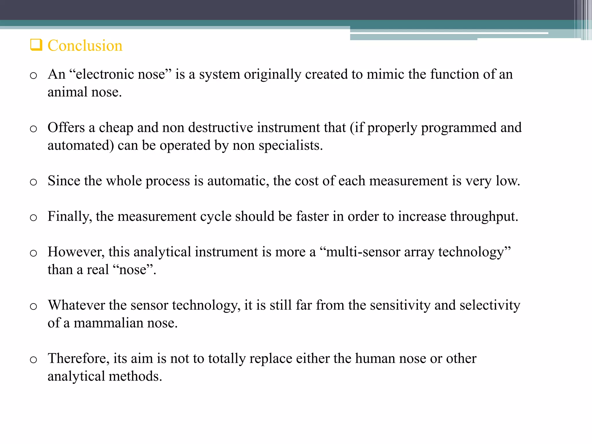  Conclusion
o An “electronic nose” is a system originally created to mimic the function of an
  animal nose.

o Offers a cheap and non destructive instrument that (if properly programmed and
  automated) can be operated by non specialists.

o Since the whole process is automatic, the cost of each measurement is very low.

o Finally, the measurement cycle should be faster in order to increase throughput.

o However, this analytical instrument is more a “multi-sensor array technology”
  than a real “nose”.

o Whatever the sensor technology, it is still far from the sensitivity and selectivity
  of a mammalian nose.

o Therefore, its aim is not to totally replace either the human nose or other
  analytical methods.
 