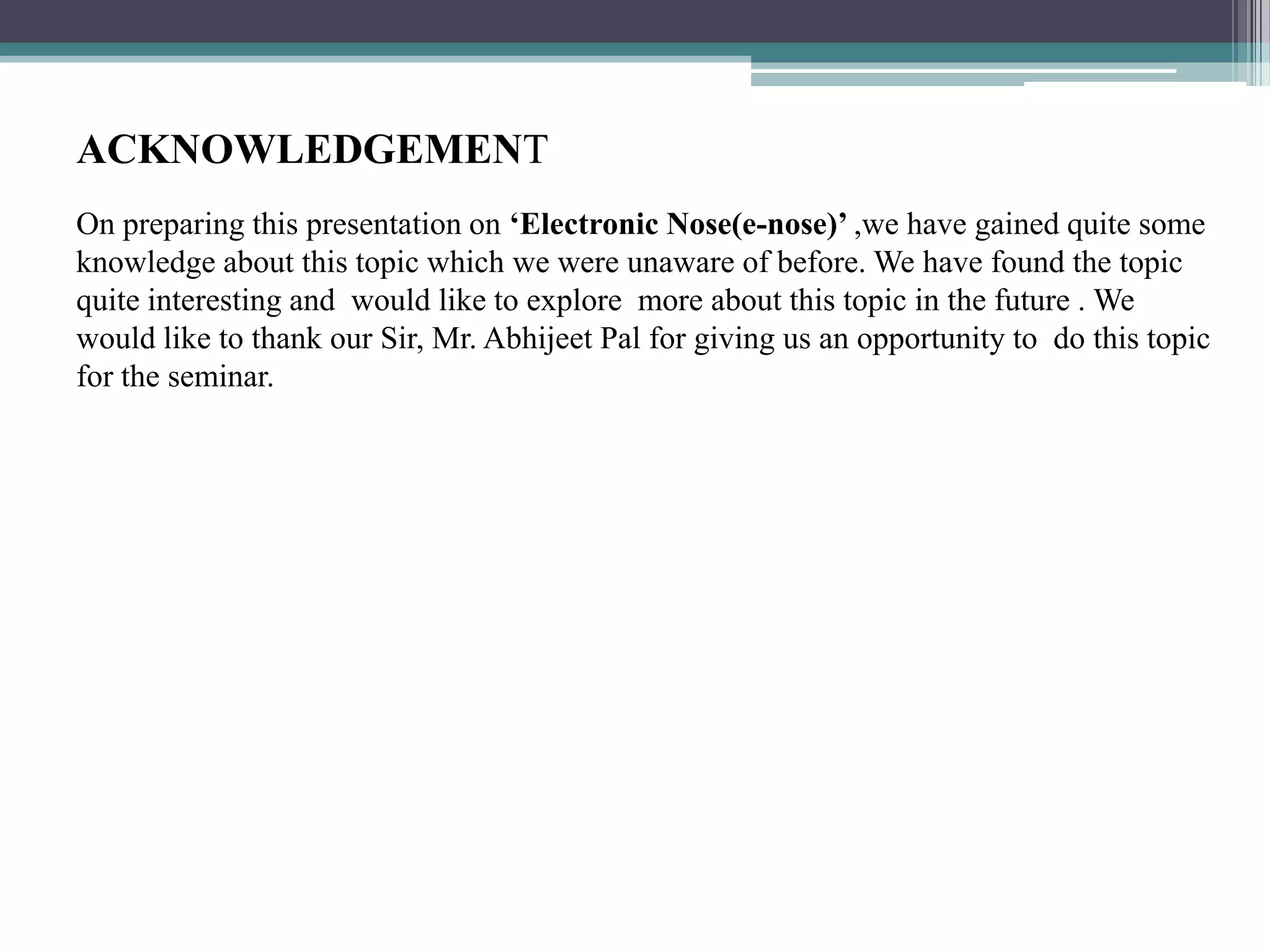 ACKNOWLEDGEMENT
On preparing this presentation on ‘Electronic Nose(e-nose)’ ,we have gained quite some
knowledge about this topic which we were unaware of before. We have found the topic
quite interesting and would like to explore more about this topic in the future . We
would like to thank our Sir, Mr. Abhijeet Pal for giving us an opportunity to do this topic
for the seminar.
 