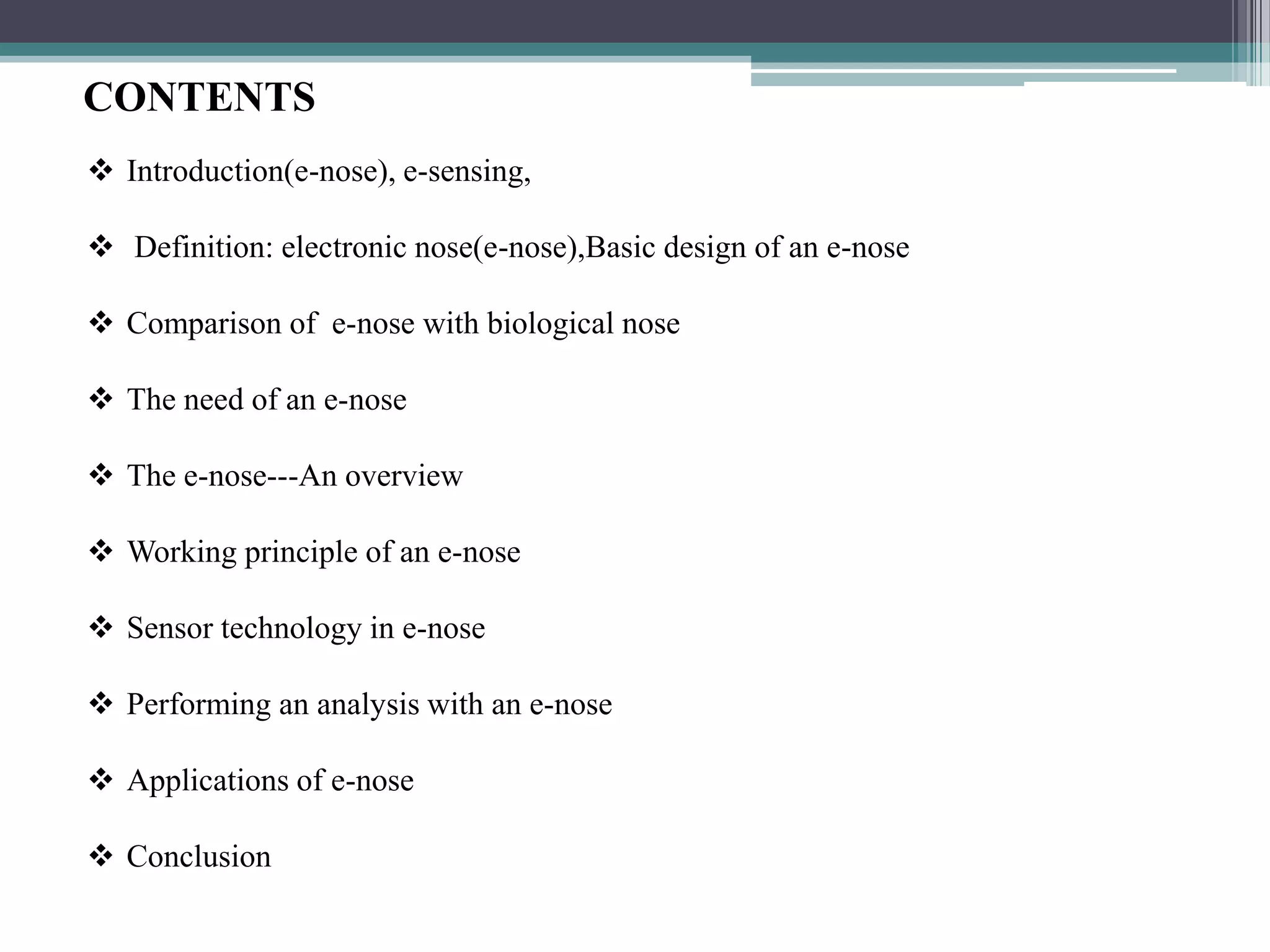 CONTENTS
 Introduction(e-nose), e-sensing,

 Definition: electronic nose(e-nose),Basic design of an e-nose

 Comparison of e-nose with biological nose

 The need of an e-nose

 The e-nose---An overview

 Working principle of an e-nose

 Sensor technology in e-nose

 Performing an analysis with an e-nose

 Applications of e-nose

 Conclusion
 