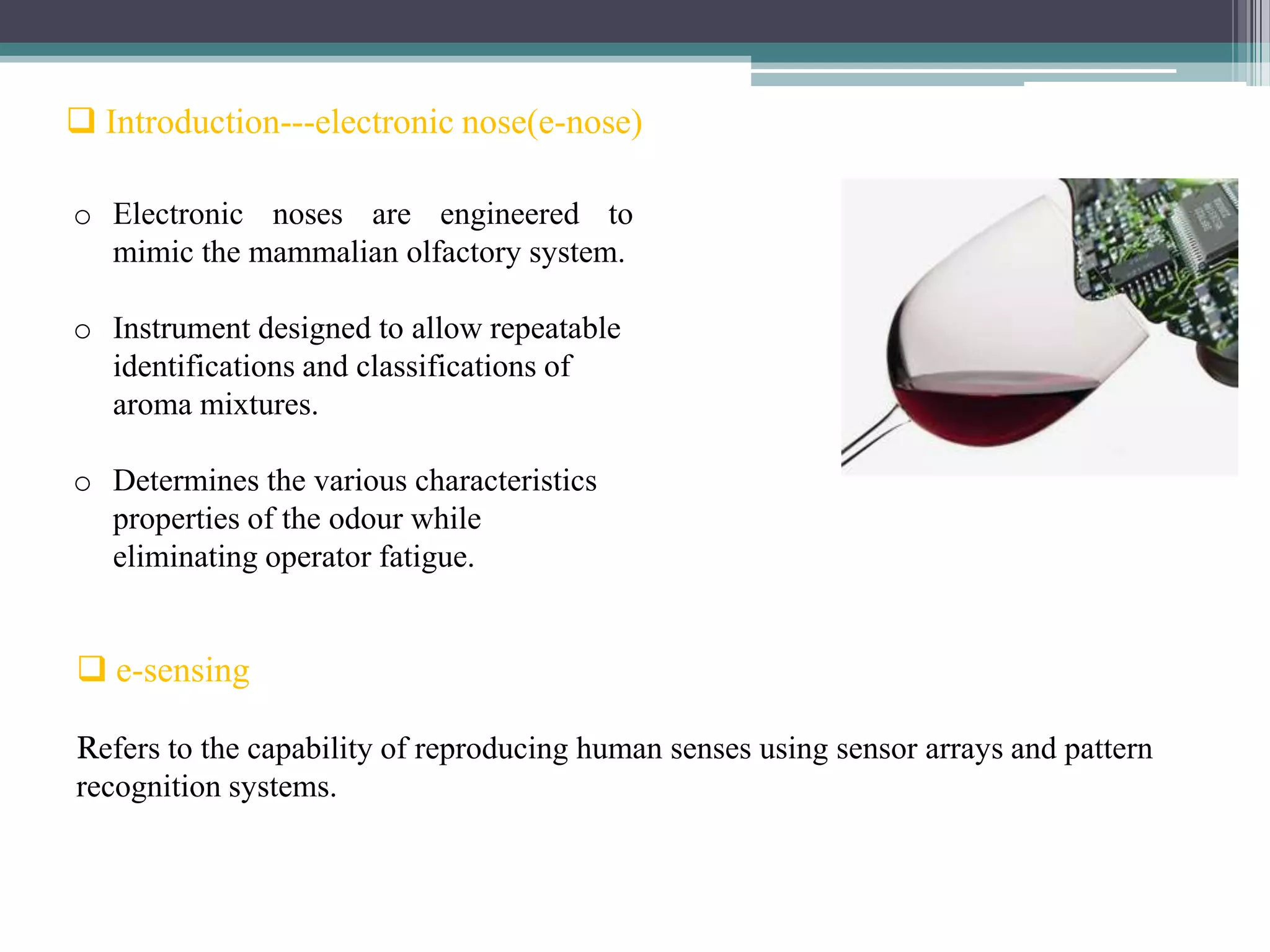  Introduction---electronic nose(e-nose)

o Electronic noses are engineered to
  mimic the mammalian olfactory system.

o Instrument designed to allow repeatable
  identifications and classifications of
  aroma mixtures.

o Determines the various characteristics
  properties of the odour while
  eliminating operator fatigue.


 e-sensing

Refers to the capability of reproducing human senses using sensor arrays and pattern
recognition systems.
 