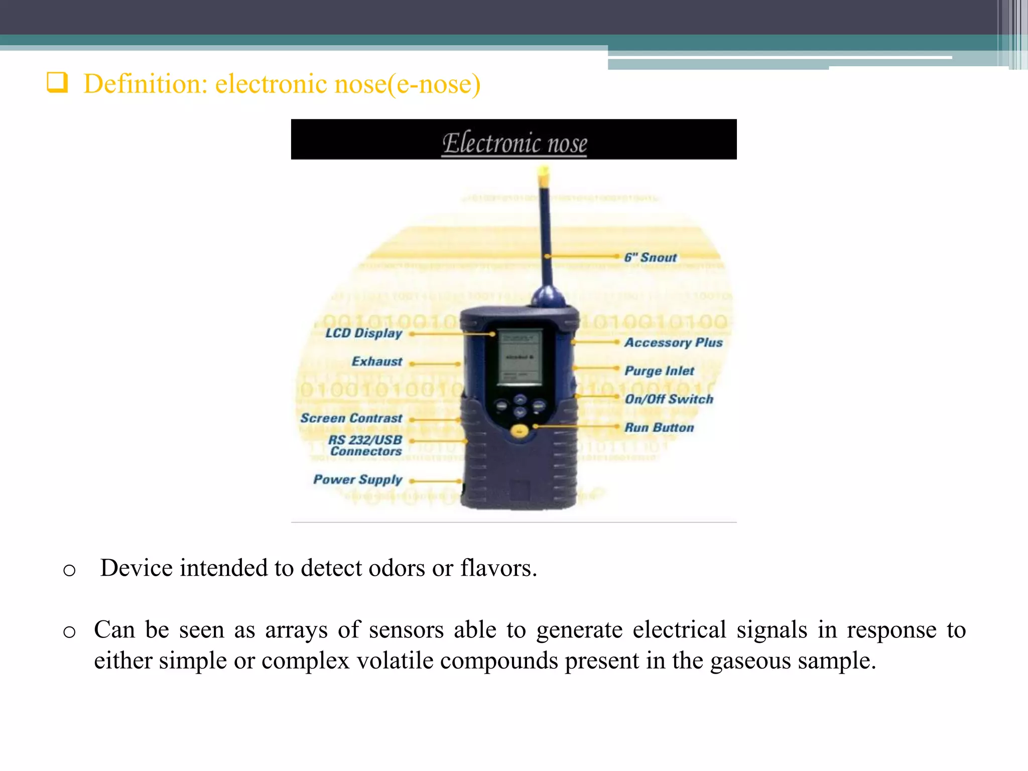  Definition: electronic nose(e-nose)




 o Device intended to detect odors or flavors.

 o Can be seen as arrays of sensors able to generate electrical signals in response to
   either simple or complex volatile compounds present in the gaseous sample.
 