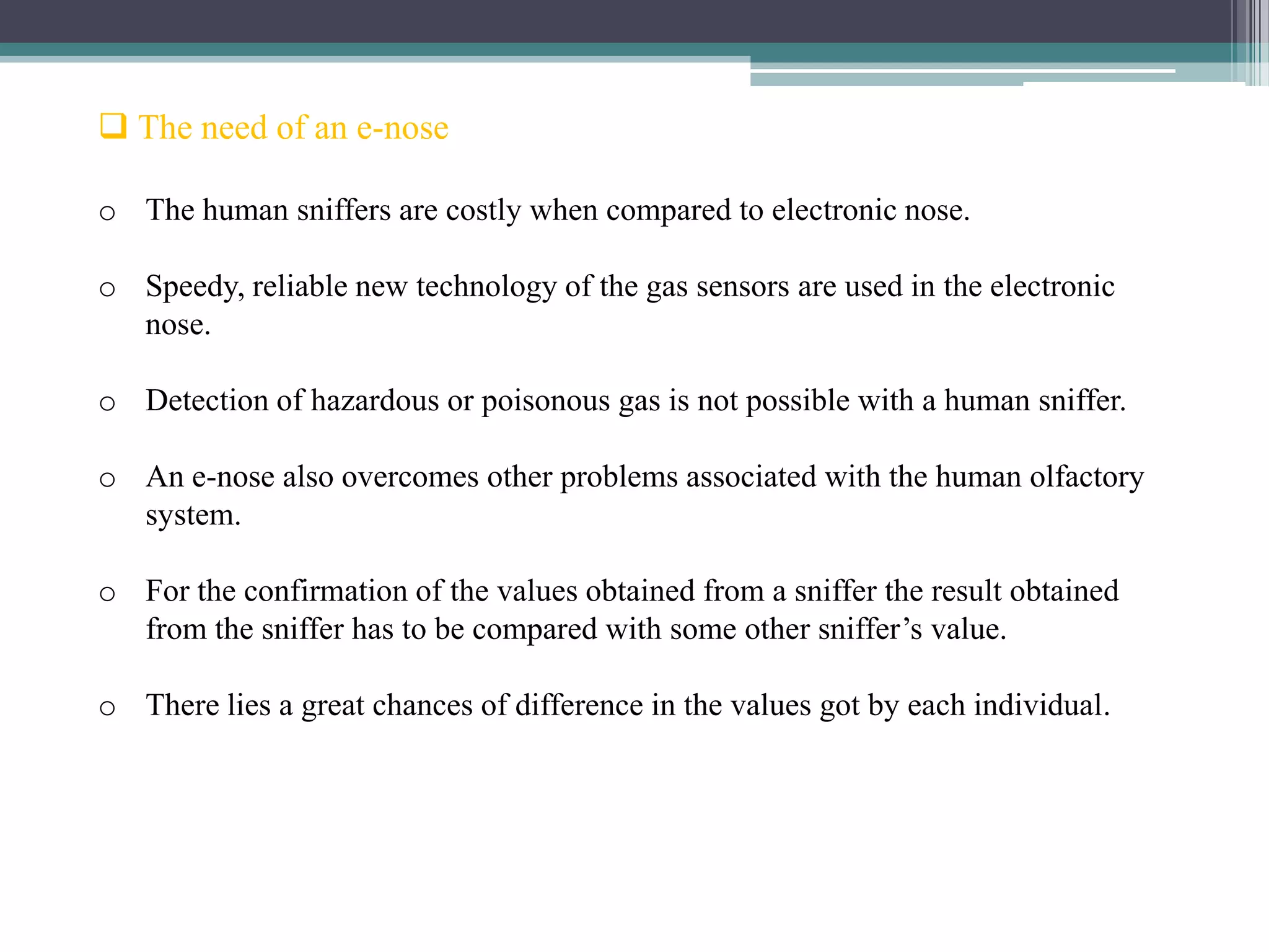  The need of an e-nose

o The human sniffers are costly when compared to electronic nose.

o Speedy, reliable new technology of the gas sensors are used in the electronic
  nose.

o Detection of hazardous or poisonous gas is not possible with a human sniffer.

o An e-nose also overcomes other problems associated with the human olfactory
  system.

o For the confirmation of the values obtained from a sniffer the result obtained
  from the sniffer has to be compared with some other sniffer’s value.

o There lies a great chances of difference in the values got by each individual.
 
