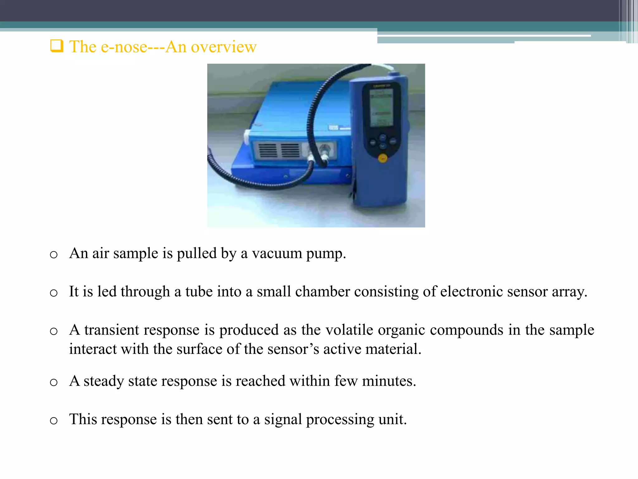  The e-nose---An overview




o An air sample is pulled by a vacuum pump.

o It is led through a tube into a small chamber consisting of electronic sensor array.

o A transient response is produced as the volatile organic compounds in the sample
  interact with the surface of the sensor’s active material.
o A steady state response is reached within few minutes.

o This response is then sent to a signal processing unit.
 