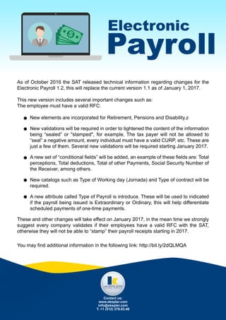 Electronic
Payroll
As of October 2016 the SAT released technical information regarding changes for the
Electronic Payroll 1.2, this will replace the current version 1.1 as of January 1, 2017.
This new version includes several important changes such as:
The employee must have a valid RFC.
New elements are incorporated for Retirement, Pensions and Disability.z
New validations will be required in order to tightened the content of the information
being “sealed” or "stamped", for example, The tax payer will not be allowed to
“seal” a negative amount, every individual must have a valid CURP, etc. These are
just a few of them. Several new validations will be required starting January 2017.
A new set of “conditional fields” will be added, an example of these fields are: Total
perceptions, Total deductions, Total of other Payments, Social Security Number of
the Receiver, among others.
New catalogs such as Type of Working day (Jornada) and Type of contract will be
required.
A new attribute called Type of Payroll is introduce. These will be used to indicated
if the payroll being issued is Extraordinary or Ordinary, this will help differentiate
scheduled payments of one-time payments.
These and other changes will take effect on January 2017, in the mean time we strongly
suggest every company validates if their employees have a valid RFC with the SAT,
otherwise they will not be able to “stamp” their payroll receipts starting in 2017.
You may find additional information in the following link: http://bit.ly/2dQLMQA
Contact us:
www.ekepler.com
info@ekepler.com
T. +1 (512) 378.03.40
 