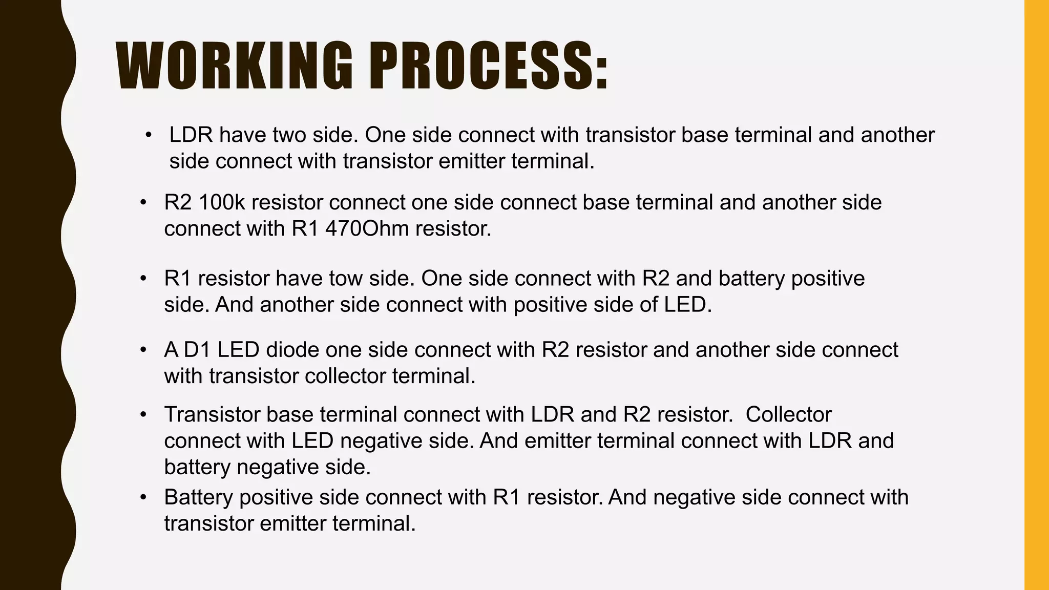 WORKING PROCESS:
• LDR have two side. One side connect with transistor base terminal and another
side connect with transistor emitter terminal.
• R2 100k resistor connect one side connect base terminal and another side
connect with R1 470Ohm resistor.
• R1 resistor have tow side. One side connect with R2 and battery positive
side. And another side connect with positive side of LED.
• A D1 LED diode one side connect with R2 resistor and another side connect
with transistor collector terminal.
• Transistor base terminal connect with LDR and R2 resistor. Collector
connect with LED negative side. And emitter terminal connect with LDR and
battery negative side.
• Battery positive side connect with R1 resistor. And negative side connect with
transistor emitter terminal.
 
