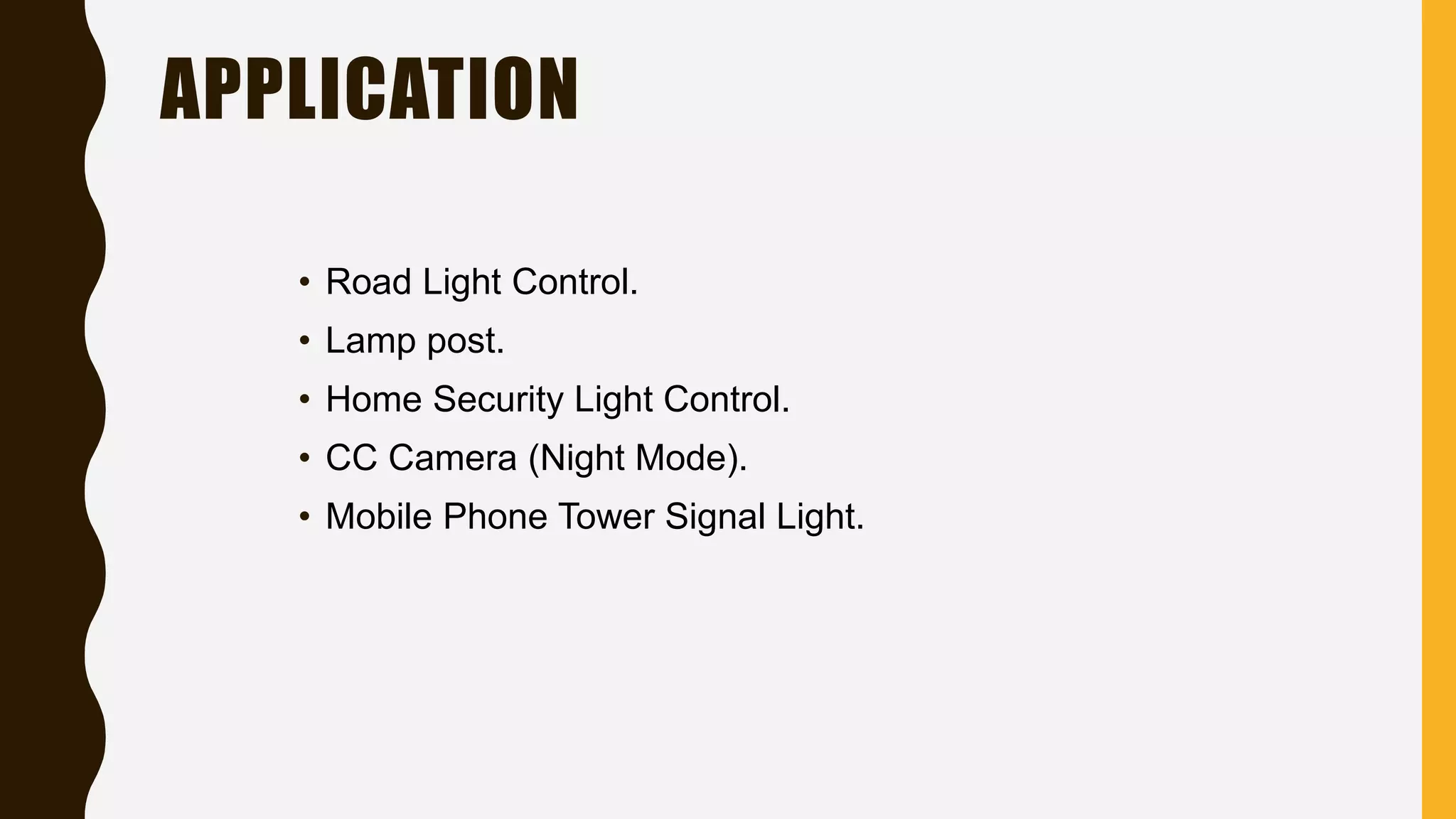 APPLICATION
• Road Light Control.
• Lamp post.
• Home Security Light Control.
• CC Camera (Night Mode).
• Mobile Phone Tower Signal Light.
 