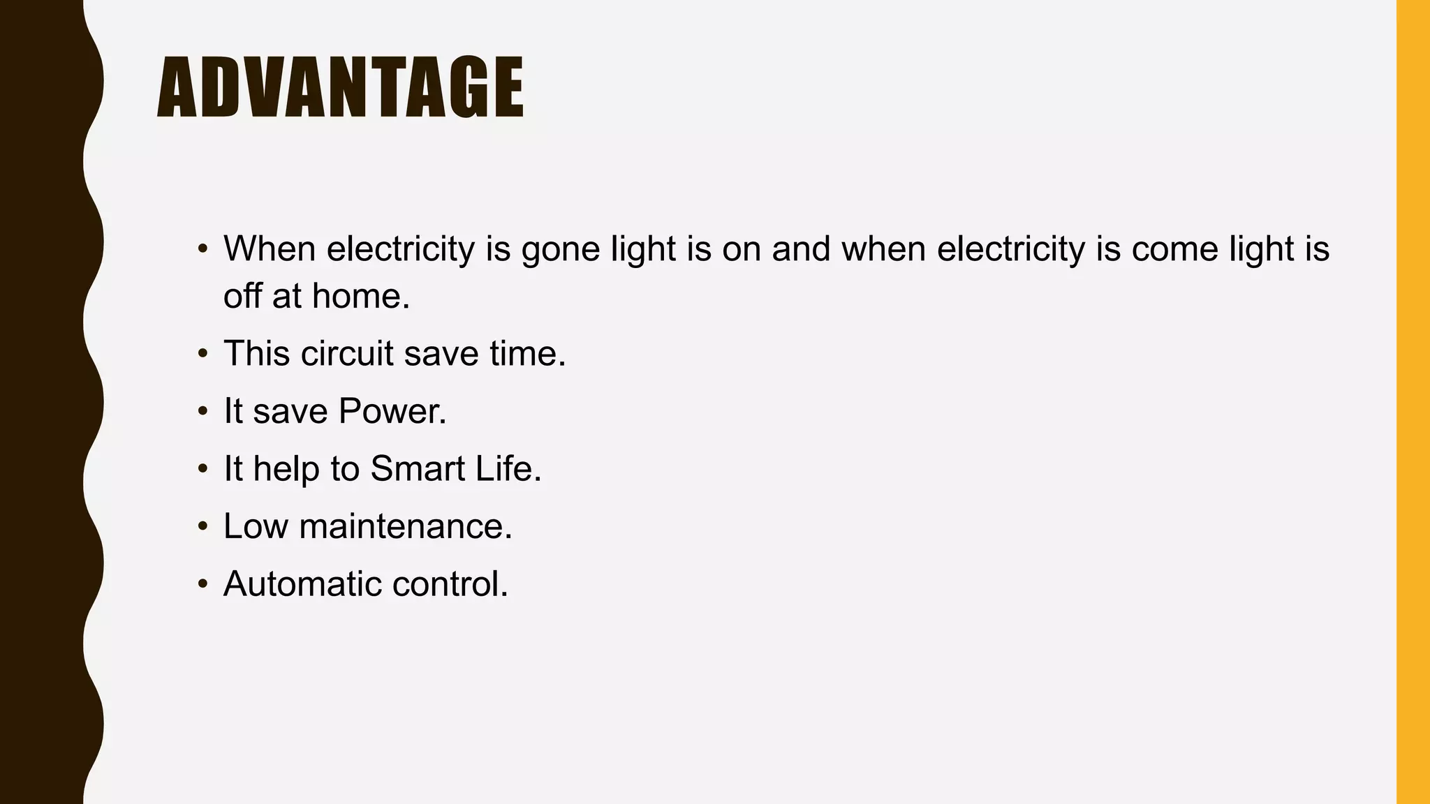 ADVANTAGE
• When electricity is gone light is on and when electricity is come light is
off at home.
• This circuit save time.
• It save Power.
• It help to Smart Life.
• Low maintenance.
• Automatic control.
 