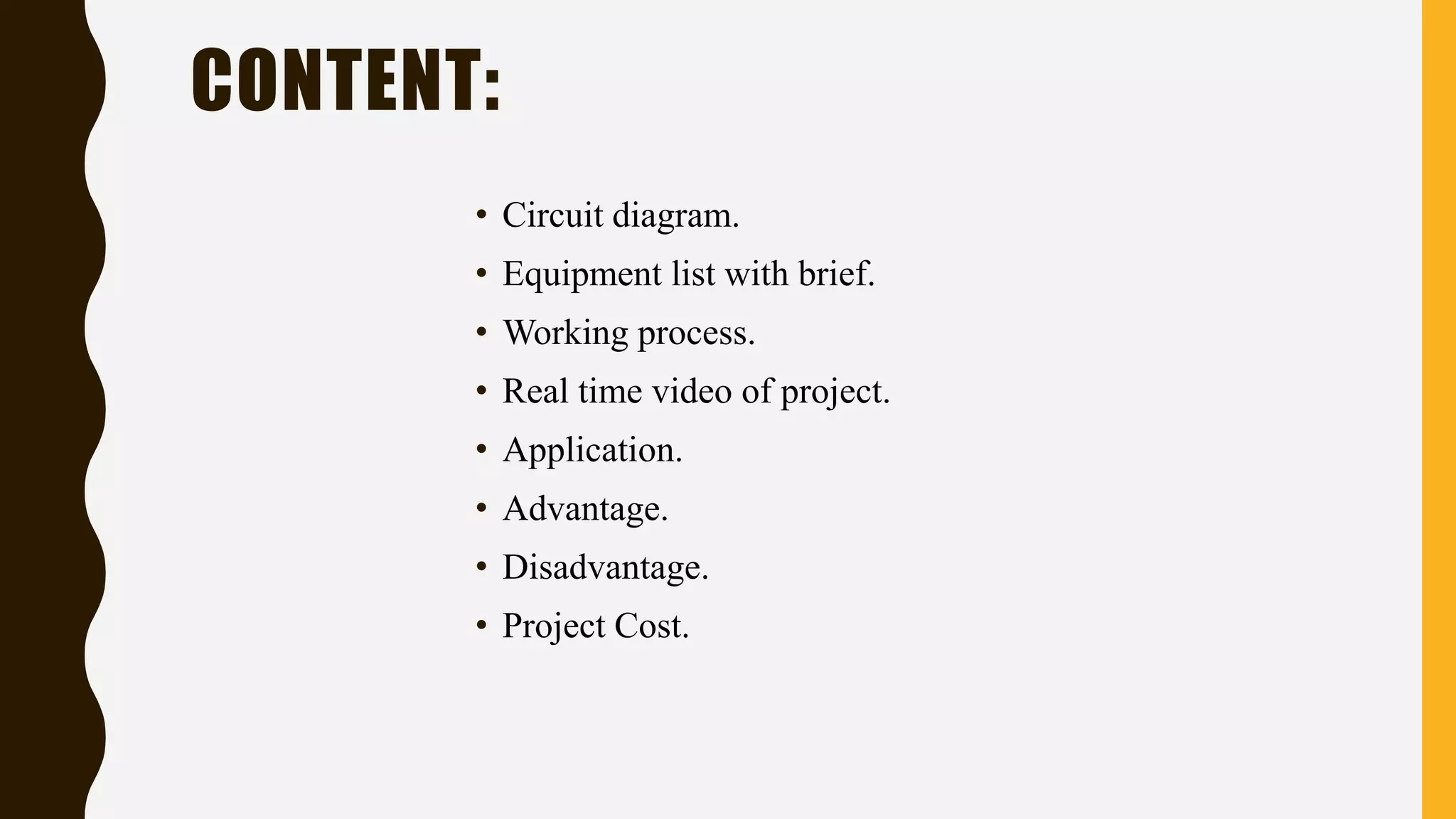 • Circuit diagram.
• Equipment list with brief.
• Working process.
• Real time video of project.
• Application.
• Advantage.
• Disadvantage.
• Project Cost.
CONTENT:
 