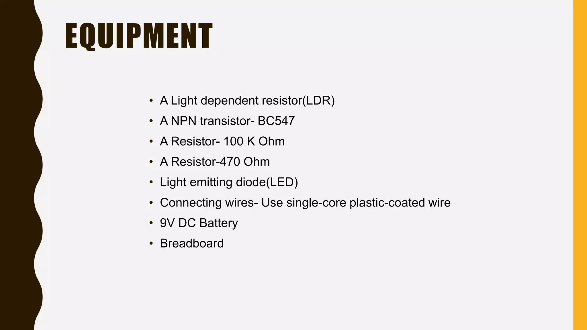 EQUIPMENT
• A Light dependent resistor(LDR)
• A NPN transistor- BC547
• A Resistor- 100 K Ohm
• A Resistor-470 Ohm
• Light emitting diode(LED)
• Connecting wires- Use single-core plastic-coated wire
• 9V DC Battery
• Breadboard
 