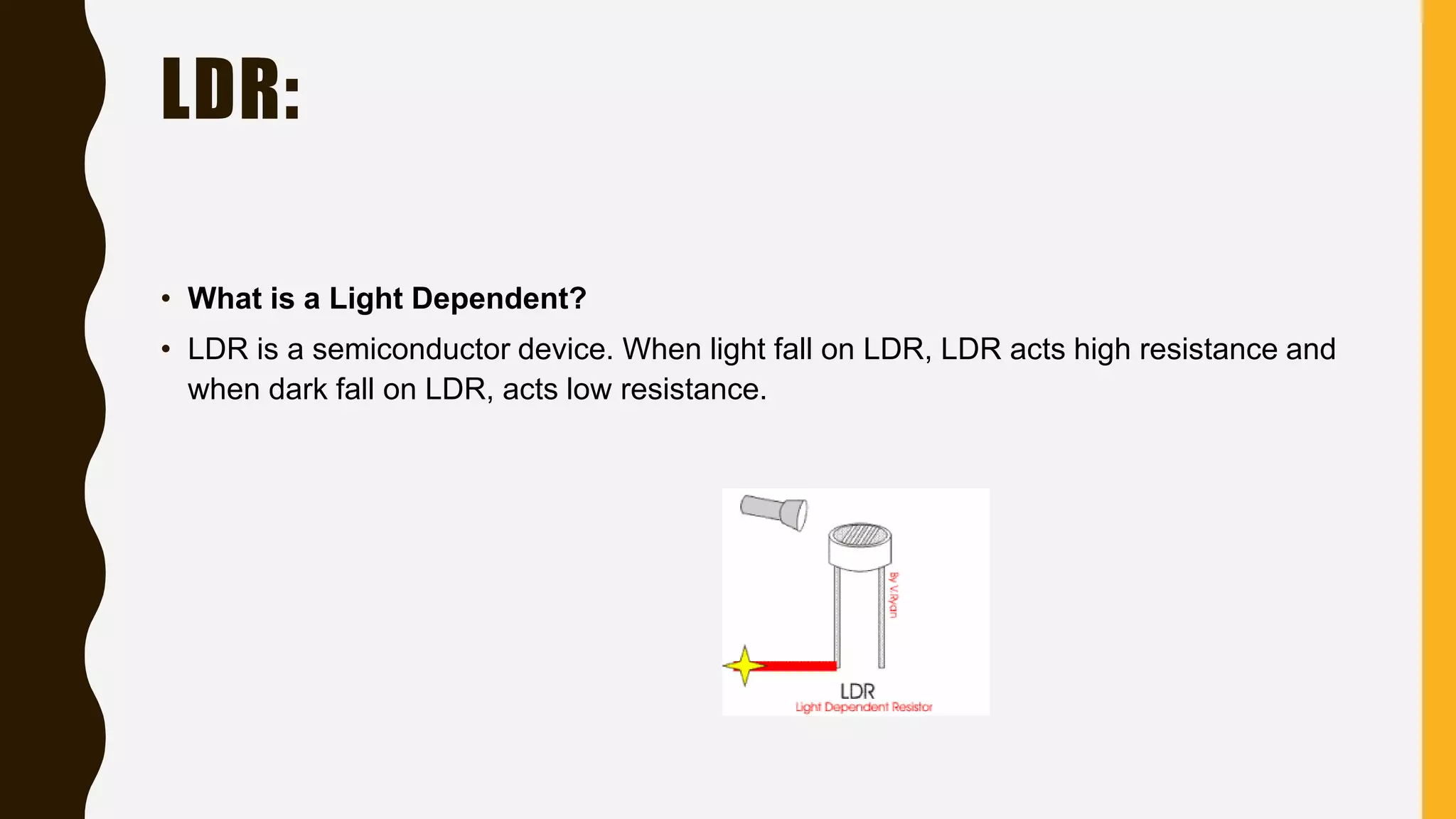 LDR:
• What is a Light Dependent?
• LDR is a semiconductor device. When light fall on LDR, LDR acts high resistance and
when dark fall on LDR, acts low resistance.
 
