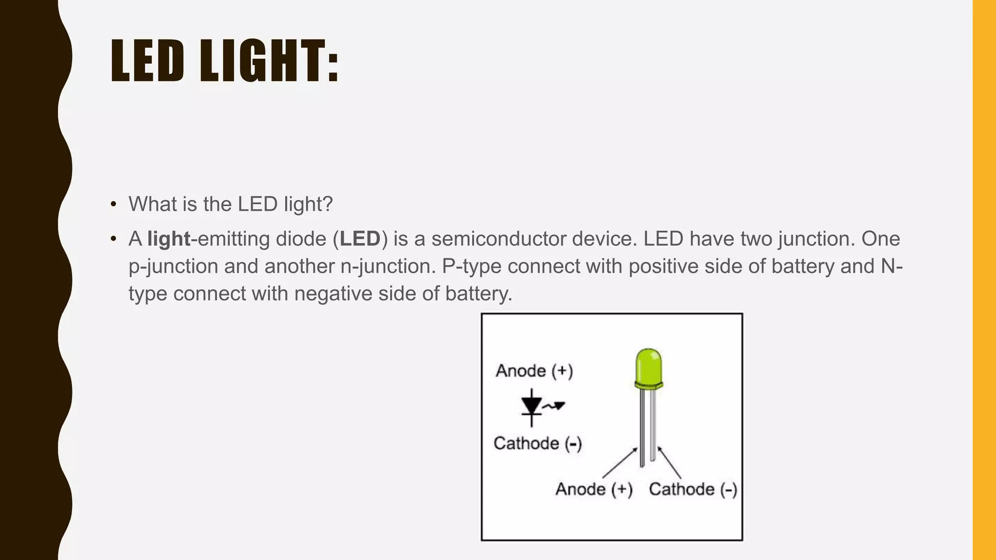 LED LIGHT:
• What is the LED light?
• A light-emitting diode (LED) is a semiconductor device. LED have two junction. One
p-junction and another n-junction. P-type connect with positive side of battery and N-
type connect with negative side of battery.
 