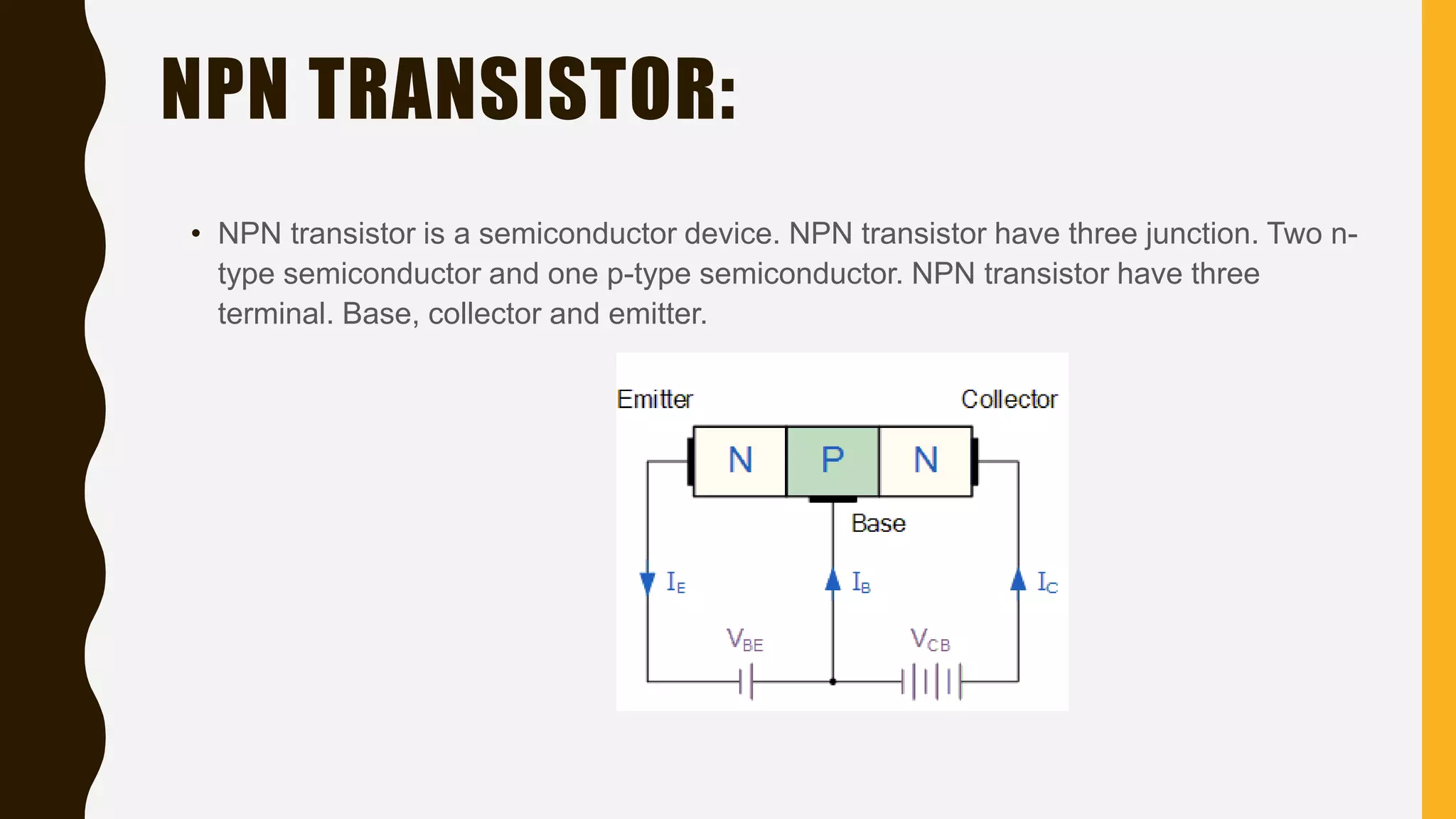 NPN TRANSISTOR:
• NPN transistor is a semiconductor device. NPN transistor have three junction. Two n-
type semiconductor and one p-type semiconductor. NPN transistor have three
terminal. Base, collector and emitter.
 
