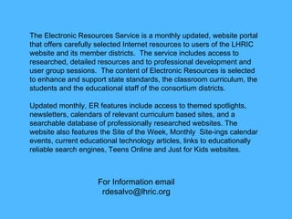 For Information email [email_address] The Electronic Resources Service is a monthly updated, website portal that offers carefully selected Internet resources to users of the LHRIC website and its member districts. The service includes access to researched, detailed resources and to professional development and user group sessions. The content of Electronic Resources is selected to enhance and support state standards, the classroom curriculum, the students and the educational staff of the consortium districts.  Updated monthly, ER features include access to themed spotlights, newsletters, calendars of relevant curriculum based sites, and a searchable database of professionally researched websites. The website also features the Site of the Week, Monthly Site-ings calendar events,current educational technologyarticles, links to educationally reliable search engines, Teens Online and Just for Kids websites.  