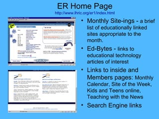 ER Home Page http://www.lhric.org/er1/index.html Monthly Site-ings -  a brief list of educationally linked sites appropriate to the month. Ed-Bytes -  links to educational technology articles of interest Links to inside and Members pages:  Monthly Calendar, Site of the Week, Kids and Teens online, Teaching with the News Search Engine links 