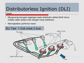 Distributorless Ignition (DLI)
Tujuan:
• Mengurangi kerugian tegangan pada distributor akibat listrik harus
melalui celah antara rotor dengan tutup distributor.
• Meningkatkan performa mesin
DLI Tipe 1 Coil untuk 2 busi
 