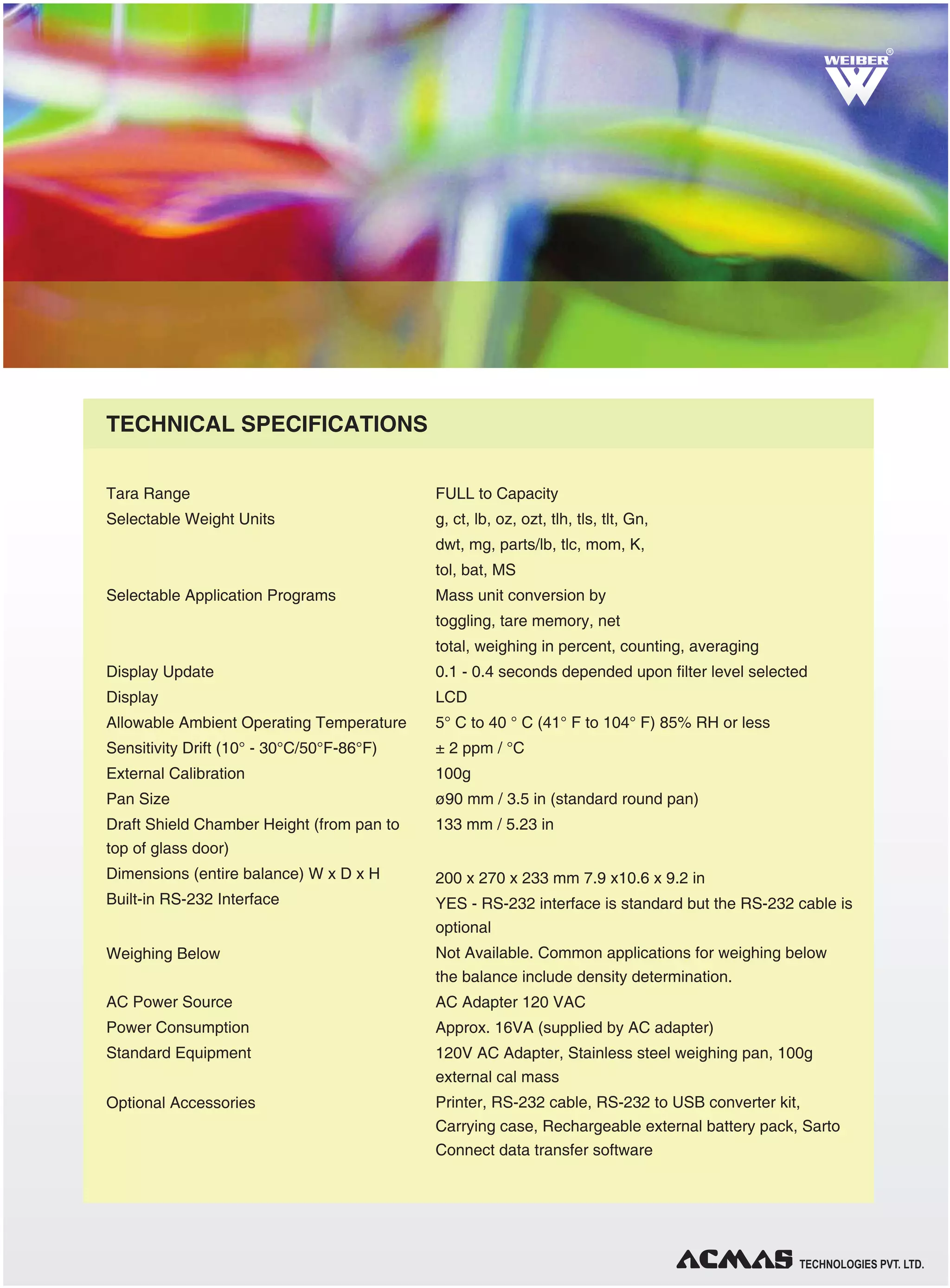 TECHNOLOGIES PVT. LTD.
Tara Range
Selectable Weight Units
Selectable Application Programs
Display Update
Display
Allowable Ambient Operating Temperature
Sensitivity Drift (10° - 30°C/50°F-86°F)
External Calibration
Pan Size
Draft Shield Chamber Height (from pan to
top of glass door)
Dimensions (entire balance) W x D x H
Built-in RS-232 Interface
Weighing Below
AC Power Source
Power Consumption
Standard Equipment
Optional Accessories
FULL to Capacity
g, ct, lb, oz, ozt, tlh, tls, tlt, Gn,
dwt, mg, parts/lb, tlc, mom, K,
tol, bat, MS
Mass unit conversion by
toggling, tare memory, net
total, weighing in percent, counting, averaging
0.1 - 0.4 seconds depended upon filter level selected
LCD
5° C to 40 ° C (41° F to 104° F) 85% RH or less
± 2 ppm / °C
100g
ø90 mm / 3.5 in (standard round pan)
133 mm / 5.23 in
200 x 270 x 233 mm 7.9 x10.6 x 9.2 in
YES - RS-232 interface is standard but the RS-232 cable is
optional
Not Available. Common applications for weighing below
the balance include density determination.
AC Adapter 120 VAC
Approx. 16VA (supplied by AC adapter)
120V AC Adapter, Stainless steel weighing pan, 100g
external cal mass
Printer, RS-232 cable, RS-232 to USB converter kit,
Carrying case, Rechargeable external battery pack, Sarto
Connect data transfer software
TECHNICAL SPECIFICATIONS
RR
 