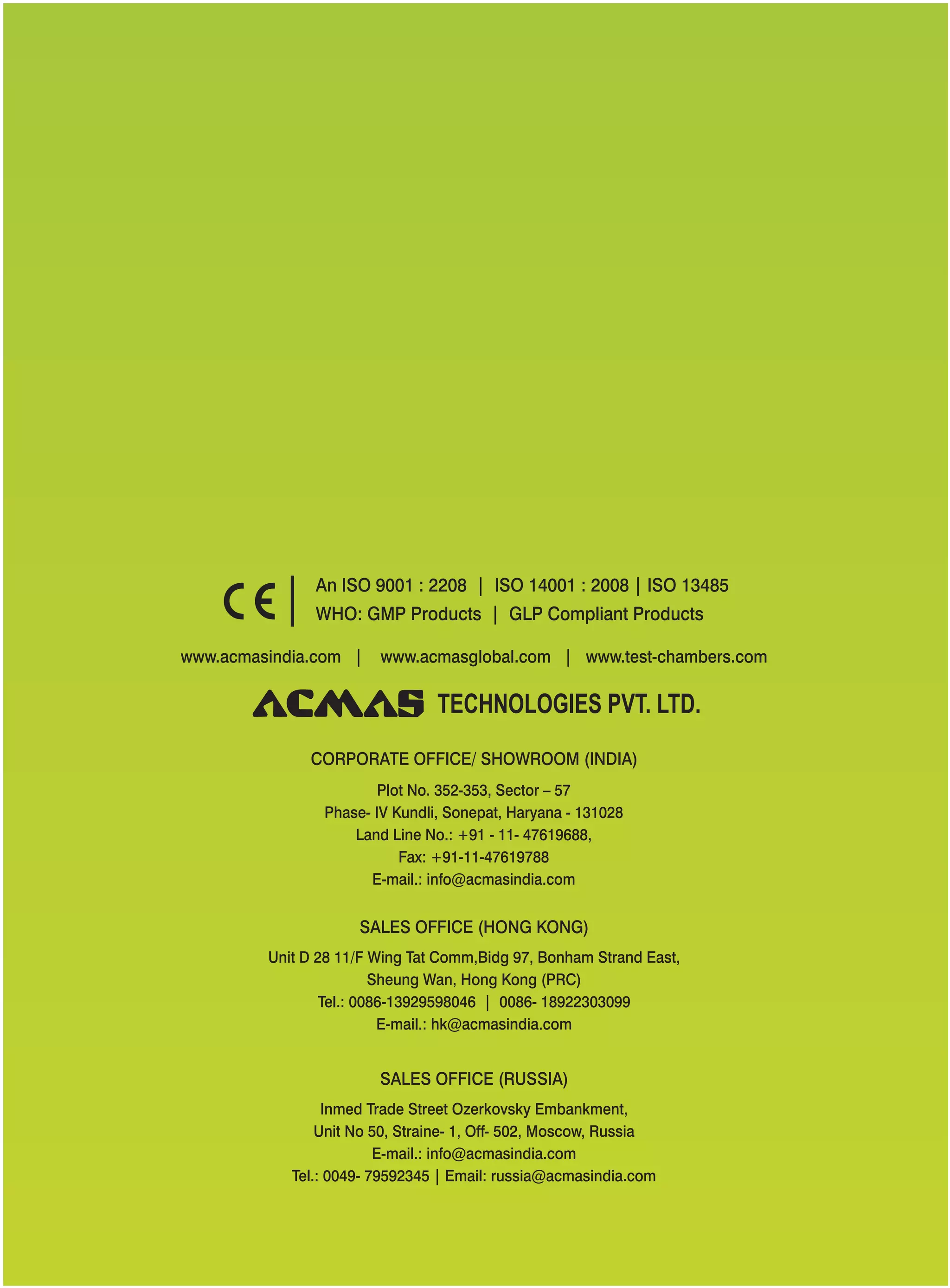 www.acmasindia.com | www.test-chambers.comwww.acmasglobal.com |
SALES OFFICE (HONG KONG)
SALES OFFICE (RUSSIA)
Unit D 28 11/F Wing Tat Comm,Bidg 97, Bonham Strand East,
Sheung Wan, Hong Kong (PRC)
Tel.: 0086-13929598046 | 0086- 18922303099
E-mail.: hk@acmasindia.com
Inmed Trade Street Ozerkovsky Embankment,
Unit No 50, Straine- 1, Off- 502, Moscow, Russia
E-mail.: info@acmasindia.com
Tel.: 0049- 79592345 | Email: russia@acmasindia.com
TECHNOLOGIES PVT. LTD.
An ISO 9001 : 2208 | ISO 14001 : 2008 | ISO 13485
WHO: GMP Products | GLP Compliant Products
CORPORATE OFFICE/ (INDIA)SHOWROOM
Plot No. 352-353, Sector – 57
Phase- IV Kundli, Sonepat, Haryana - 131028
Land Line No.: +91 - 11- 47619688,
Fax: +91-11-47619788
E-mail.: info@acmasindia.com
 